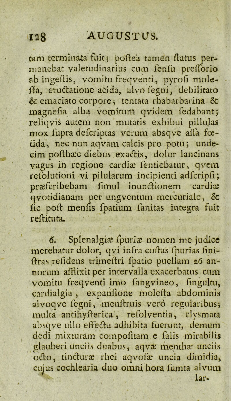 tarn termlnata fuit j pofte'a tamen flatus per- inanebat valetudinarias cum fenfu preflbrio ab ingeftiSj vomitu freqventi, pyrofi mole- fta, eruftatione acida, alvofegnij debilitato & emaciate corpore; tentata rhabarbarina & magnefia alba vomituiti qvidem fedabant; reliqvi^ autem non mutatis exhibui pillujas mox fupra deferiptas verum absqve afla foe- tida^ nec non aqvam calcis pro potu > unde- cim poflhsec diebus exaeflis, dolor lancinans vagus in regione cardiac fentiebatur, qvem refolutioiii vi pilularum incipiend adfcripfi; preeferibebam fimul inunclionem cardiaj qvoddianam per ungventum mercuriale, & fic poft menfis fpadum fanitas Integra fuk refUtuta. 6. Splenalgi^ fpuriar nomen me judice merebatur dolor, qvi infra codas fpurias fini-* flras refidens trimeftri fpatio puellam 26 an- norum afflixit per intervalla exacerbatus cum vomitu freqventi imo fangvineo, fingultu, cardialgia j expanfione molefta abdominis alvoqve fegni, menftruis verb regiilaribus; multa antihyderica'i refolvenda^ clysmata absqve ullo efFedu adhibita fuerunt, demum dedi mixturam compofitam e falis mirabilis glauberi Unciis duabuSj aqvd^ mentha? unciis ofto, dndlura; rhei aqvofx uncia dimidin^ cuius cochlearia duo omni hora fumta alvuiii lar*