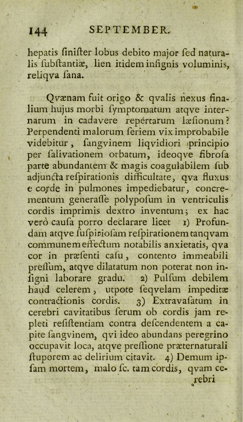 hepatis finifter lobus debito major fed natura- lis fiibftantieej lien itidem infignis voluminis, reliqva fana, Qv'ccnam fuit origo & qvalis nexus fina- lium hujus morbi fymptomatum atqve inter- narum in cadavere rep^rtarum l^efionum? Perpendend malorum feriem viximprobabile videbitur, fangvinem liqvidiori :principio per falivadonem orbatum, ideoqve fibrofa parte abundantem & niagis coagulabilem fub adjuncta refpiradonis difficultate, qva fluxus e cojfde in pulmones impediebatur, concre- mentum generafle polypofum in ventriculis cordis imprimis dextro inventum, ex hac verb caufa porro declarare licet i) Profun- dam atqve fufpipiofam refpiradonemtanqvam communemeffedum notabilis anxietatis, qva cor in prccfend cafu, contento immeabili prelllim> atqve dilatatum non poterat non in- figni laborare gradu. 2) Pulfum debilem baud celerem j utpote feqvelam impeditas contradionis cordis. 3) Extravafatum in cerebri cavitatibus ferum ob cordis jam re- pleti refiftendam contra defcendentem a ca- pite fangvinem, qviideo abundans peregrino occupavit loca, atqve prelTione pr^ternaturali ftuporem ac delirium citavit. 4) Demum ip- fam mortem, malo fc. tarn cordis, qvam ce- rebri