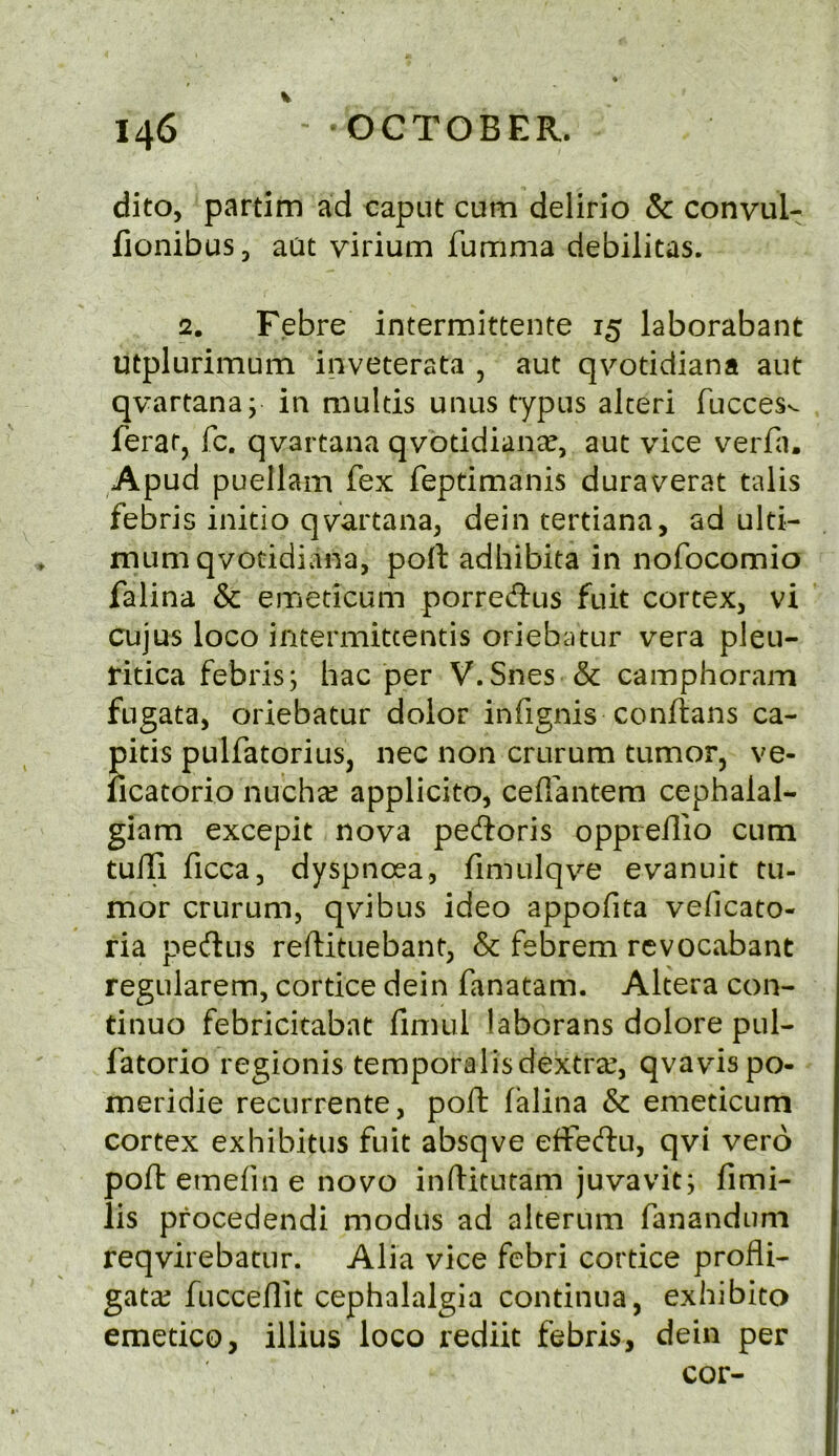 dito, partim ad caput cum delirio & convul- fionibus, aat virium fumma debilitas. 2. Febre intermittente 15 laborabant utplurimum inveterata , aut qvotidiana aut qvartana; in multis unus typus alceri fuccesv- feraq fc. qvartana qvotidiana, aut vice verfa. Apud puellam fex feptimanis duraverat talis febris initio qvartana, dein tertiana, ad ulti- mum qvotidiana, poll adhibita in nofocomio falina & emeticum porredus fuit cortex, vi cujus loco intermitcentis oriebatur vera pleu- ritica febris; hac per V.Snes & camphoram fugata, oriebatur dolor infignis conftans ca- pitis pulfatorius, nec non crurum tumor, ve- ficatorio nuchcC applicito, ceflantem cephalal- giam excepit nova pedoris oppreilio cum tuili ficca, dyspnosa, fimulqve evanuit tu- mor crurum, qvibus ideo appofita veficato- ria p^eftus reftituebant, & febrem rcvocabant regularem, cortice dein fanatam. Altera con- tinue febricitabnt fimul laborans dolore pul- fatorio regionis temporalisdextra^, qvavispo- meridie recurrente, poft falina & emeticum cortex exhibitus fuit absqve effeeffu, qvi vero poll emefin e novo inftitutam juvavit; fimi- lis pfocedendi modus ad alterum fanandum reqvirebatur. Alia vice febri cortice profli- gates fucceflit cephalalgia continua, exhibito emetico, illius loco rediit febris, dein per cor-