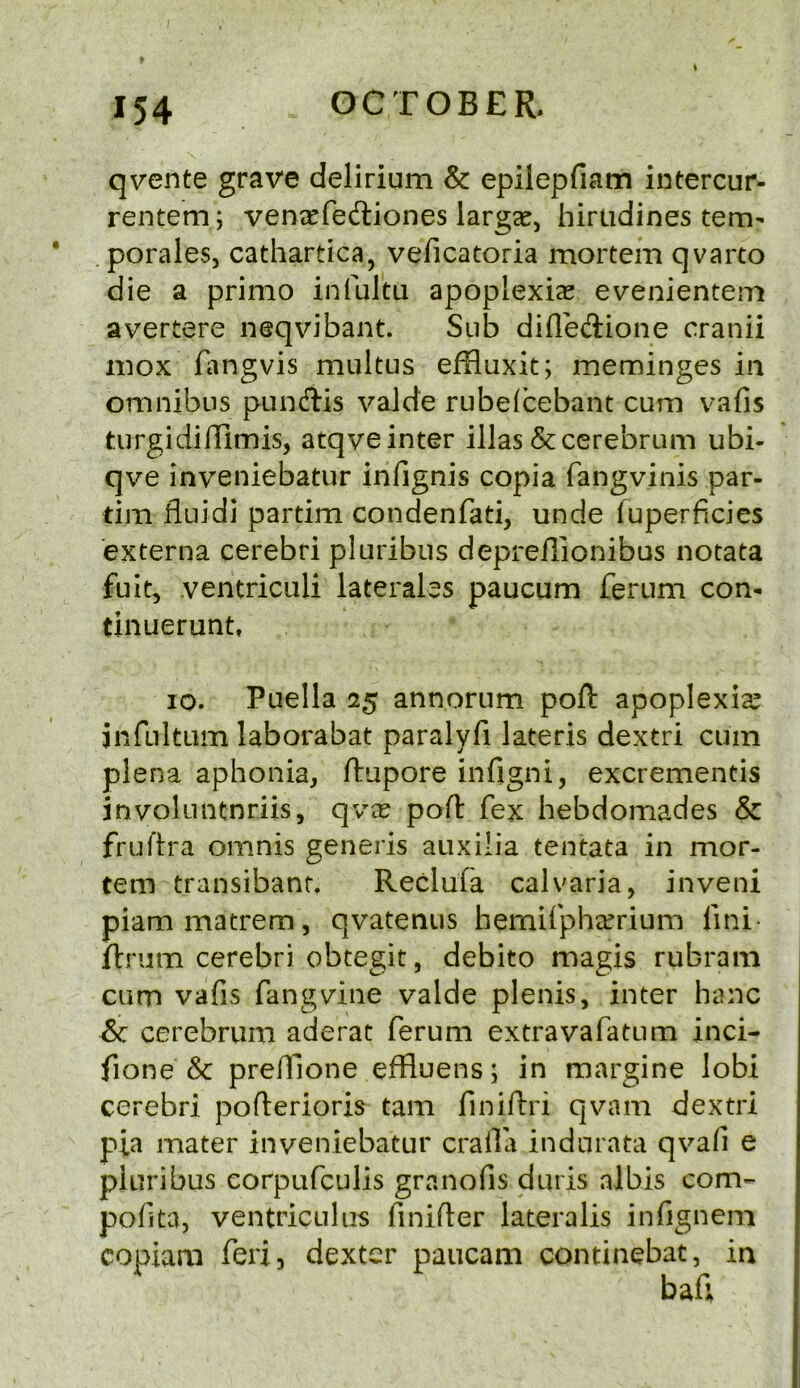 qvente grave delirium & epilepfiam intercur- rentem; ventcfeftiones largse, hirtidines tem^ . porales, cathartica, veficatoria mortem qvarto die a primo infultu apoplexias evenientem avertere neqvibant. Sub difledione cranii mox fangvis multus effluxit; meminges in omnibus pundis valde rubefbebant cum vafis turgidiilimis, atqve inter illas & cerebrum ubi- qve inveniebatur infignis copia fangvinis par- dm fluidi partim condenfad, unde luperficies externa cerebri pluribus depreilionibus notata fuit, ventricLili laterales paucum ferum con- dnuerunt, 10. Puella 25 annorum poft apoplexia^ jnfultum laborabat paralyfi lateris dextri cum plena aphonia, ftupore infigni, excrementis involuntnriis, qvx poft fex hebdomades & fruftra omnis generis auxilia tentata in mor- tem transibant. Reclufa calvaria, inveni piammatrem, qvatentis hemirpha^riura lini- ftrum cerebri obtegit, debito magis rubram cum vafis fang vine valde plenis, inter hanc &c cerebrum aderat ferum extravafatum inci- fione & prefilone effluens; in margine lobi cerebri pofterioris tarn finiftri qvam dextri pia mater inveniebatur cralla indnrata qvafi e pluribus corpufculis granofis duris albis com- pofita, ventricLiliis finifter lateralis infignem copiam feri, dexter paiicam condnebat, in