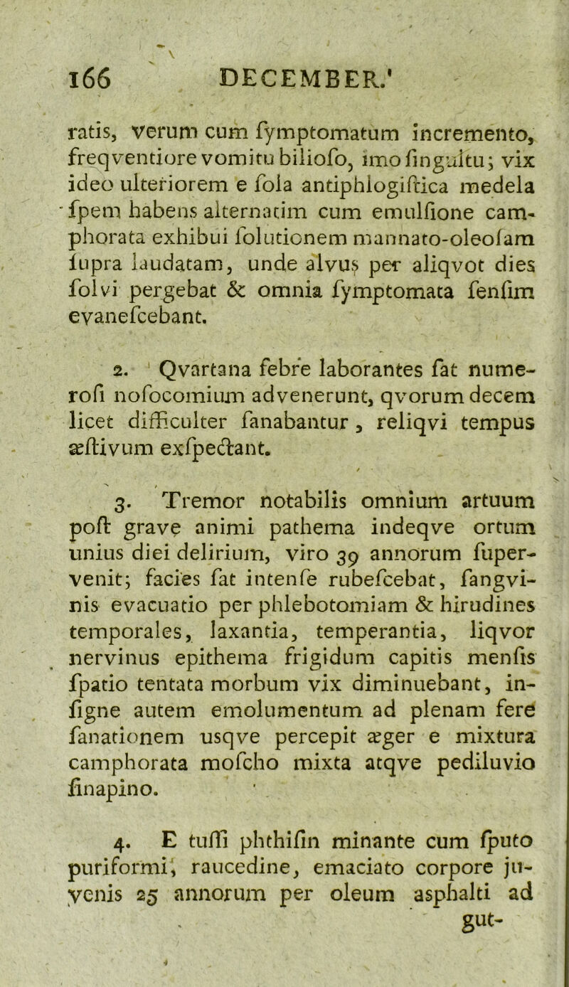 ratis, verum cum fymptomatum incremento, freqventiore vomitubiiiofo, imofinguitu; vix ideo ulteriorem e fola antiphlogiftica medela fpem habens aiternacim cum emulfione cam- phorata exhibui lolutionem mannato-oleofam lupra laudatam, unde alvu>> per aliqvot dies folvi pergebat & omnia fymptomata fenfim eyanefcebant. 2. Qvartana febre laborantes fat nume- rofi nofocomium advenerunt, qvorum decern licet difficuker fanabantur, reliqvi tempus a^ftivum exfpedant. 3. Tremor notabilis omnium artuum poft grave animi pathema indeqve ortum unius diei delirium, viro 39 annorum fuper- venit; facies fat intenfe rubefcebat, fangvi- nis evacLiatio per phlebotomiam & hirudines temporales, laxanda, temperantia, liqvor nervinus epithema frigidum capitis menfis fpatio tentata morbum vix diminuebant, in- figne autem emolumentum ad plenam fere fanationem nsqve percepit a^ger e mixtura camphorata mofcho mixta atqve pediluvio finapino. 4. E tufll phehilln minante cum fputo puriformii raucedine, emaciato corpore ju- yenis 25 annorum per oleum asphalti ad gut-