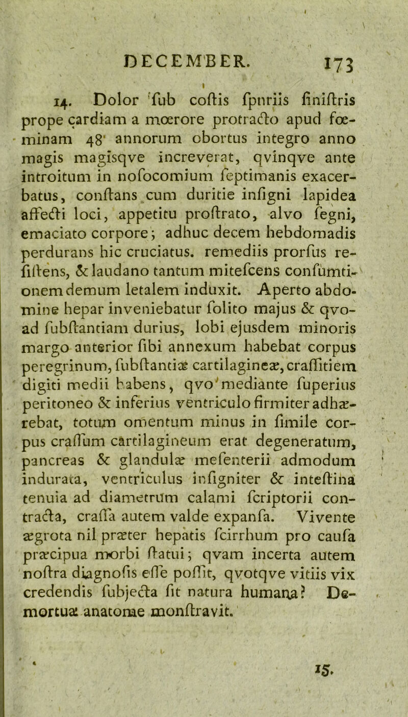 I DECEMBER. I75 i I 14. Dolor Tub coftis fpnrils finiftris prope cardiam a moerore protrado apud foe- ininam 48’ annorum obortus integro anno magis magisqve increverat, qvinqve ante introituni in nofocomium feptimanis exacer- batus, conftans cum duritie infigni lapidea afFedi loci, appetitu proftrato, alvo fegni, emaciato corpore; adhuc decern hebdomadis perdurans hie cruciatus. remediis prorfus re- firtens, 5clandano tantum mitefeens confumti- onemdemum letalem induxit. Aperto abdo- inine hepar inveniebatur folito majus & qvo- ad fubftantiam durius, lobi ejusdern ininoris margo anterior fibi annexum habebiit corpus peregriniim, fubftantiae cartilaginea;,craflitiem digiti medii habens, qvo^mediante fuperius peritoneo & inferiiis ventriculo firm iter adha?- rebat, totum omentum minus in fimile cor- pus craflum cartilagineum erat degeneratum, pancreas & glandulcC mefenterii admodum indurata, ventrkulus infigniter & inteftina tenuia ad diametrum calami feriptorii con- trac1:a, crafia autem valde expanfa. Vivente segrota nil prater hepatis feirrhum pro caufa prrecipua morbi ftatui; qvam incerta autem noftra diagnofis efie pofllt, qvotqve vitiis vix credendis fubjeda fit natura humana? De- mortuai anatome monftravit. I5» 4