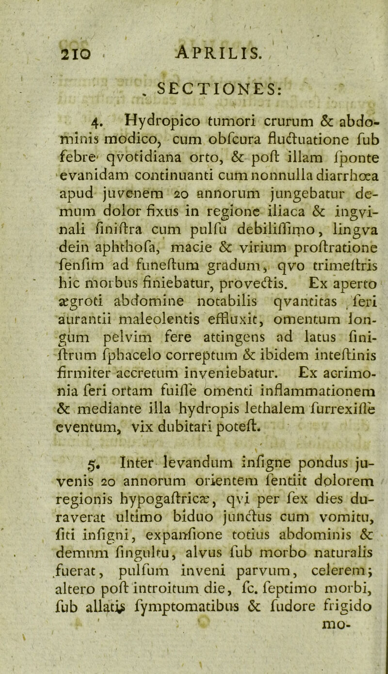 . SECTIONES: 4. Hydropico tumori crumm & abdo- minis modicOj cum obfcura fludluatione fub febre* qvotidiana orto, & port illam fponte evanidam continuanti cum nonnulla diarrhoea apud juvenem 20 annorum jungebatur de- mum dolor fixus in regionc iliaca & ingvi- nali finiftra cum pulfu debilillirno, lingva dein aphthofa, made & virium proftratione fenfim ad funeftum gradum^ qvo trimeltris hie morbus finiebatur, proveftis. Ex aperto ^grod abdomine notabilis qvantitas feri aurandi maleolends effluxit, omentum Ion- gum pelvim fere atdngens ad latus fini- ftrum fphacelo correptum & ibidem inteflinis firmiter accretum inveniebatur. Ex acrimo- nia feri ortam fuille bmend inflammadonem & mediante ilia hydropis ledialem furrexifle cventum, vix dubitari poteft* t 5* Inter levandum infigne pondus ju- venis 20 annorum orientem fendit dolorem regionis hypogaftricar, qvi per fex dies du- ra verat ultimo biduo juncius cum vomitu, fiti infigni, expanfione todus abdominis & demnm fingiiltu, alvus fub morbo naturalis fuerat, pulfum inveni parvum, celerem; altero poft introitum die, fc. fepdmo niorbi, fub allati^ fymptomatibus & fudore frigido ' mo-