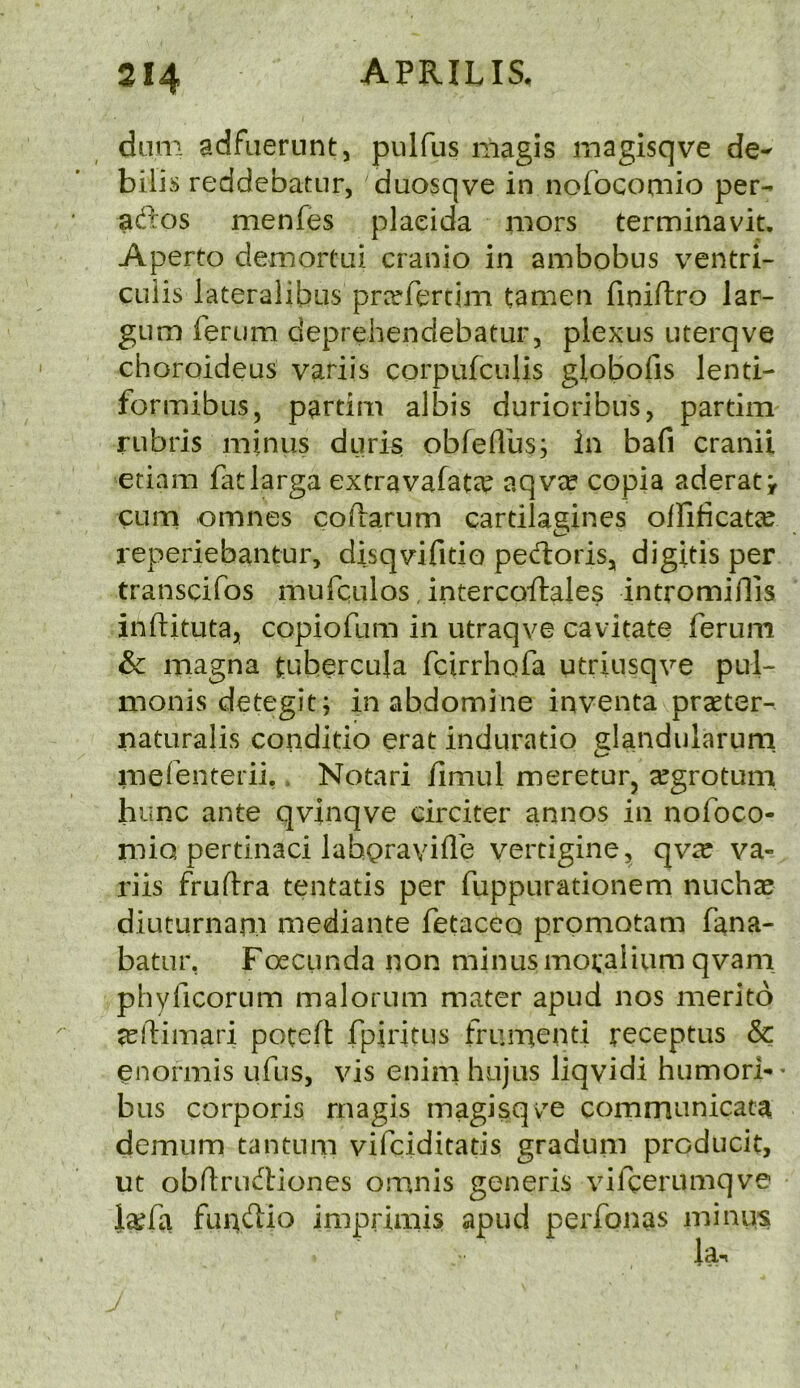 diim adfiierunt, piilfus niagis magisqve de- bills reddebatur, duosqve in nofocomio per- adios menfes pladda mors terminavit. Aperto demortai cranio in ambobus ventri- cuiis lateralibiis pn^fercim tamen finiilro lar- gum ferum deprdiendebatur, plexus uterqve choroideus variis corpufculis globofis lenti- formibus, partim albis durioribus, partim rubris minus duris obfellus; in bafi cranii etiam fatlarga extravafate^ aqvee copia aderatv cum omnes coftarum cartilagines olfificatie reperiebantur, disqvifitio pedlorisj digitis per transcifos mufqulos, intercoftales intromidis indituta, copiofum in utraqve cavitate ferum & magna fubercula fcirrhofa utriusqve pul- monis detegit; inabdomine inventa prseter- naturalis conditio erat induratio elandularum mefenterii.. Notari iimul meretufj ^grotum hunc ante qvinqve circiter annos in nofoco- mio pertinaci lahQraviflb vertigine, qv^c va- riis fruftra tentatis per fuppurationem nuchcC diuturnan.1 mediante fetaceq promotam fana- batur, Foecunda non minusmo;alium qvani pliyficorum malorum mater apud nos merito jeftimari poted fpiritus frumenti receptus & enormis udis, vis enim hujus liqvidi humori-- bus corporis rnagis magisqve communicate demum tantum vifciditatis gradum producit, ut obdriK^tiones omnis generis vifcerumqve ia^di funftio imprimis apud perfonas minus la.