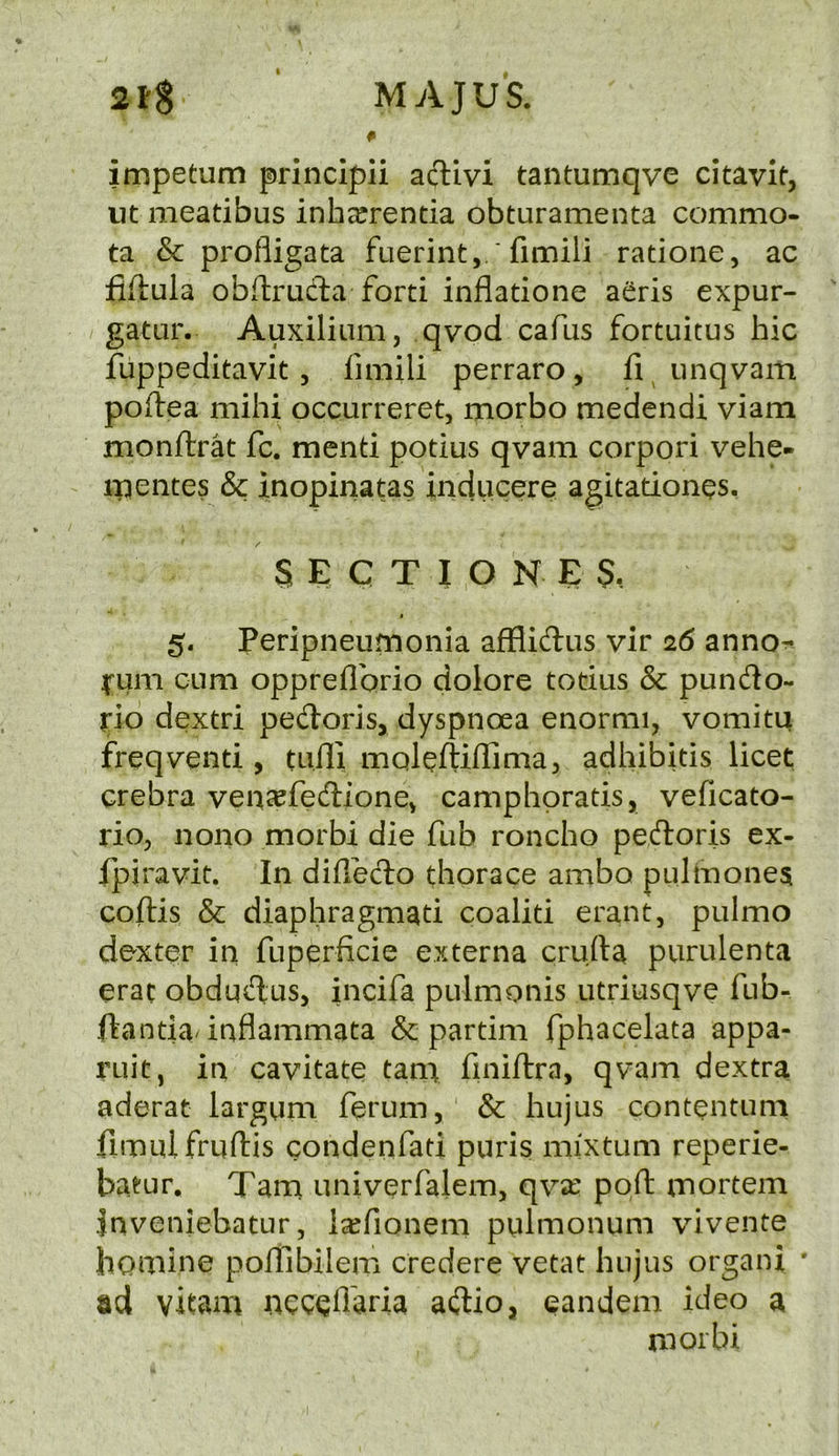 3FS MvVJUS. # impetum principii aftivi tantumqvc citavif, lit meatibus inharrentia obturamenta commo- ta & profligata fuerint, ' fimili ratione, ac fiftula obftrucla forti inflatione aeris expur- gatar. Auxiliiim, qvod cafus fortuitus hie fuppeditavit 5 fimili perraro, fi unqvam poifea mihi occurreret, morbo medendi viam monftrat fc. mend potius qvam corpori vehe- ipentes & inopinatas inducere agitadonqs. / SECTIONED, I 5. Peripneumonia afflidus vir 26 anno^ I'um cum oppreflbrio dolore todus & pundo- rib dextri pedoris, dyspnoea enormi, vomitu freqvend , tuili maleftiilima, adhibids licet crebra vencefedionCv camphorads, veficato- rio, none morbi die fub roncho pedoris ex- fpiravit. In diffedo thorace ambo pulmones coftis & diaphragmad coalid erant, pulmo dexter in fuperficie externa cru.fta purulenta erac obdudus, incifa pulmonis utriusqve fub- ftanda-inflammata & partim fphacelata appa- ruit, in cavitate tam finiftra, qvam dextra aderat largum ferum, & hujus contentum fimulfrufliis condenfad puris mixtum reperie- batur. Tana univerfalem, qvse port; mortem Jnveniebatur, l^fionem pulmonum vivente homine poftibilem credere vetat hujus organi * ad vitam ncccflaria adio, eandem ideo a morbi