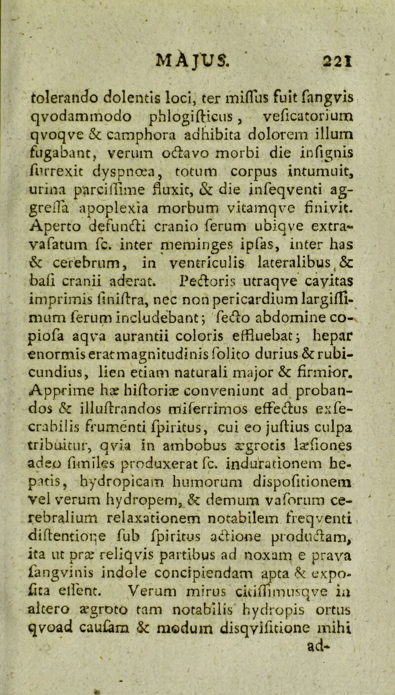 toleraiido dolentis loci, ter miflus fult fangvis qvodaminodo phlogifticiis, veficatorium qvoqve & camphora adhibita dolorem ilium fiJgabantj verum oitavo morbi die infignis furrexit dyspnoea, totum corpus intumuit, urina p'arciffime fluxit, & die infeqventi ag- grella apoplexia morbum vitamqve finivit. Aperto defundli Cranio ferum ubiqve extra- vafatum fc. inter nieminges ipfas, inter has & cerebrum, in ventriculis lateralibus & bafi cranii aderat. Pedoris utraqve cayitas imprimis llniftra, nec non pericardium largifli- nium ferum includebant; fedo abdomine co- piofa aqv'a aurantii coloris effluebatj hepar enormiseratmagnitudinis folito durius &rubi- cundius, lien etiam naturaii major & firmior, Appdme hx hiftorix conveniunt ad proban- dos Sc illuftrandos miferrirnos efFedus exfe- crabilis frumenti fpiritus, cui eo juftius culpa tribiutur, qvia in ambobus rgrotis l^fiones adeo fimiks produxerat fc* indurationem he- pitis, hydropicam humorum dispofitionein vel verum hydropem, Sc demum vaforLim ce- rebralium relaxationem notabilem freqventi diftentiope fub fpiritus adione produdam, ita lit prce reliqvis partibus ad noxam e prava fangvinis indole concrpiendam apta Sc expo- fita client. Verum minis ckiiTimusqve ia alcero a’groto tarn notabilis hydropis ortus qvoad cau£am Sc modum disqvifuione aaihi