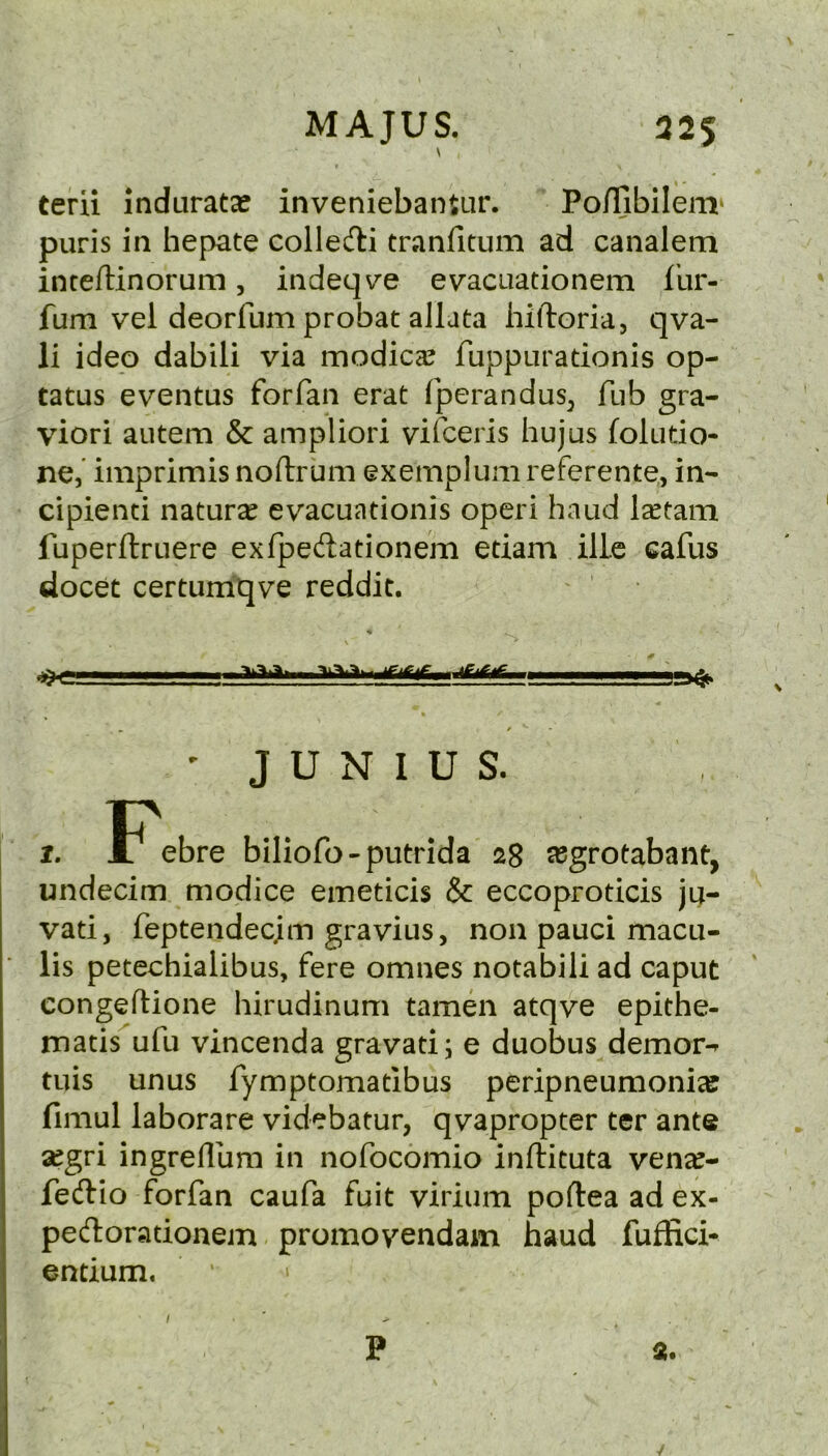 MAJUS. 325 \ terii indurata? inveniebanUir. Po/Tibilem^ puris in hepate colledi tranfitum ad canalem intefUnorum, indeqv^e evacuationem fur- fum vel deorfum probat allata hiftoria, qva- li ideo dabili via modica? fuppuradonis op- tatus eventus forfan erat fperandus^ Tub gra- viori aiitem & ampliori vifceris hujus foludo- ne,’ imprimis noflirum exemplum referente, in- cipienti naturse evacuationis operi baud I^tam fuperftruere exfpeftationem edam illc eafus docet certumqve reddit. ■■■ » f ■ ' JUNIUS. I. F^ebre biliofo-putrida 28 segrotabant, undecim modice emeticis & eccoprodcis jij- vad, feptendecjm gravius, non pauci macu- lis petechialibus, fere omnes notabili ad caput congeftione hirudinum tamen atqve epithe- matis^ufu vincenda gravad^ e duobus demor-^ tuis unus fymptomadbus peripneumonia fimul laborare videbatur, qvapropter ter ante aegri ingrefllim in nofocomio inftituta ven^- feftio forfan caufa fuit virium poftea ad ex- pert or a donem promovendam baud fuffici- endum. ' > 2. \ p