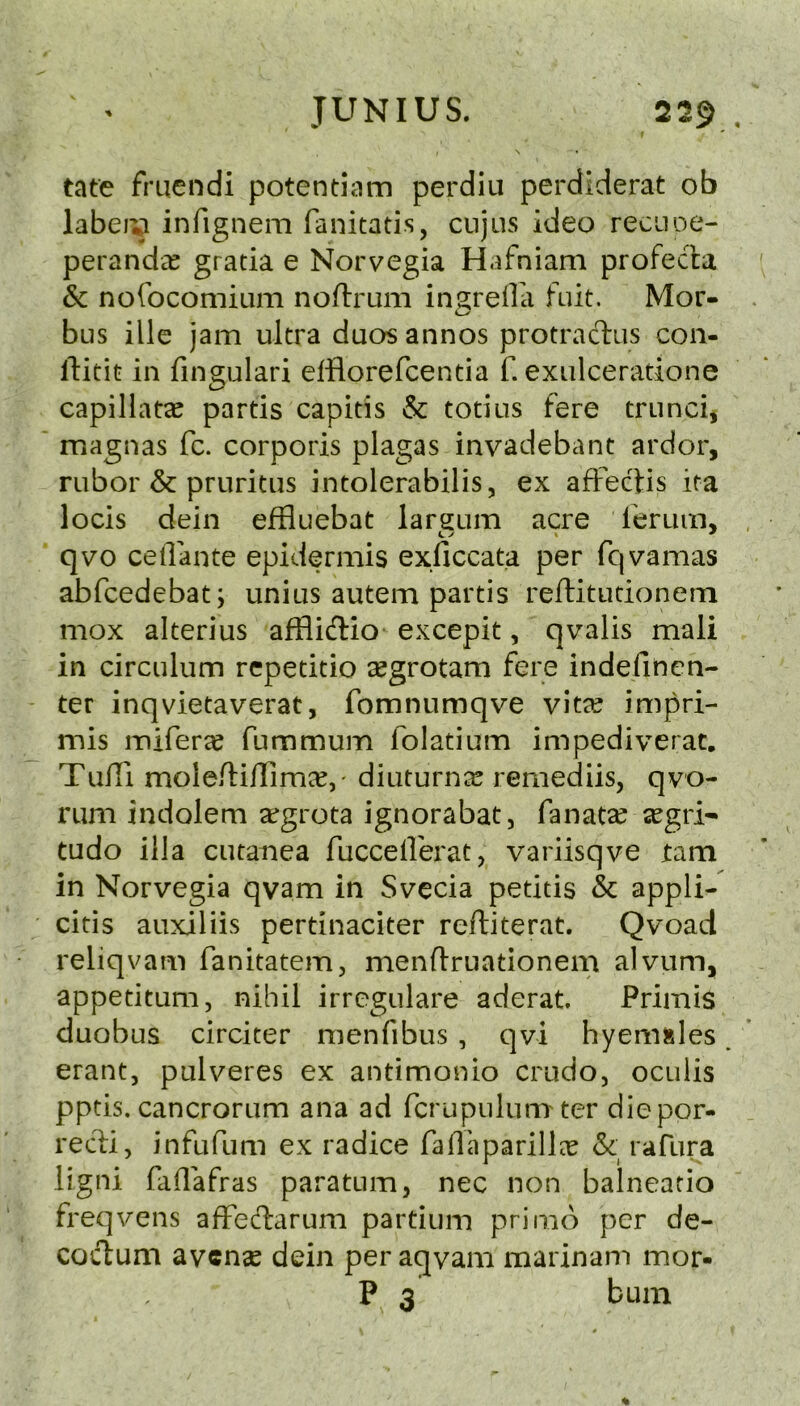 tate fruendi potentiam perdiu perdiderat ob labei^ infignem fanitatis, cnjus ideo reciioe- perandec gratia e Norvegia Hafniam profecla & nofocomium noftrum ins;reOa fait. Mor- bus illc jam ultra duos annos protraclus con- ftitit in fingulari efflorefcentia f. exulceratione capillatae partis capitis & totius fere trunci, magnas fc. corporis plagas invadebant ardor, rubor & pruritus intolerabilis, ex afFectis ita locis dein effluebat lareum acre lerum, qvo celTante epidermis exficcata per fcjvamas abfcedebat; unius autem partis reftitutionem mox alterius afflidio excepit, qvalis mali in circulum repetitio ^egrotam fere indefinen- ter inqvietaverat, fomnumqve vitre impri- mis mifercC fummum folatium impediverat. TulTi moleftiflimee,' diuturntC remediis, qvo- rum indolem a^grota ignorabat, fanatse segri- tudo ilJa cutanea fucceiferat, variisqve tarn in Norvegia qvam in Svecia petitis & appli- citis auxiliis pertinaciter reftiterat. Qvoad reliqvam fanitatem, menflruationem alvum, appetitum, nihil irregulare aderat. Primis duobus circiter menfibus , qvi hyem»les. erantj pulveres ex antimonio crudo, ocuiis pptis. cancrorum ana ad fcrupulumter diepor- recli, infufum ex radice faHaparillx & rafura ligni faflafras paratum, nec non balneatio freqvens afFeftarum partium primo per de- coctum avcnse dein per aqvam marinam mor- P 3 bum