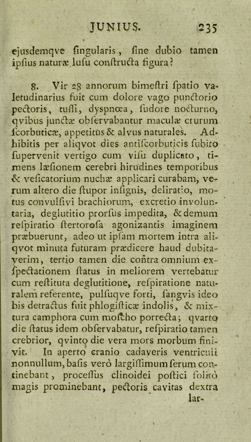 ejusdemqve fingularis, fine diibio tamen ipfius natuFcC lufu conftruda figuraj 8. Vir 28 annorum bimeftri fpatio va- letudinarius fuit cum dolore vago pundoria pedoris, tuffi, dyspnoea, fiidore nodurno, qvibus jund^ obfervabantur maculcc cruriim Icorbutic^e, appetiti1s& alvus naturales* Ad- hibitis per aliqvot dies antifcorbuticis fubijtp fupervenit vertigo cum vifu duplicate, ti- mens la^fionem cerebri hirudines temporibus & veficatorium nuch^ applicari curabam, ve- rum altero die ftupor infignis, deliratio, mo- tus convulfivi brachiorum, excretio involun^ taria, deglutitio prorfus impedita, &demum refpiratio ftertorofa agonizantis imaginem prarbuerunt, adeo ut ipfam naortem intra ali- qvot minuta futuram prxdicere baud dubita- verim, tertio tamen die contra omnium ex- fpedationem flatus in meliorem vertebatiir cum reflituta deglutitione, refpiratione natu- ralem referente, pulfuqve ford, fangvis ideo bis detradus fuit phlogiflicic indolis, & niix- tura camphora cum moftho porreda; qvartp die flatus idem obfervabatur, refpiratio tamen crebrior, qvinto die vera mors morbiim fini- vit. In aperto cranio cadaveris ventricuii nonniillum, bafis vero largiflimum ferum con- tinebant, proceflus clinoidei poflici foJkd magis prominebant, pedoris cavitas dextra lar-