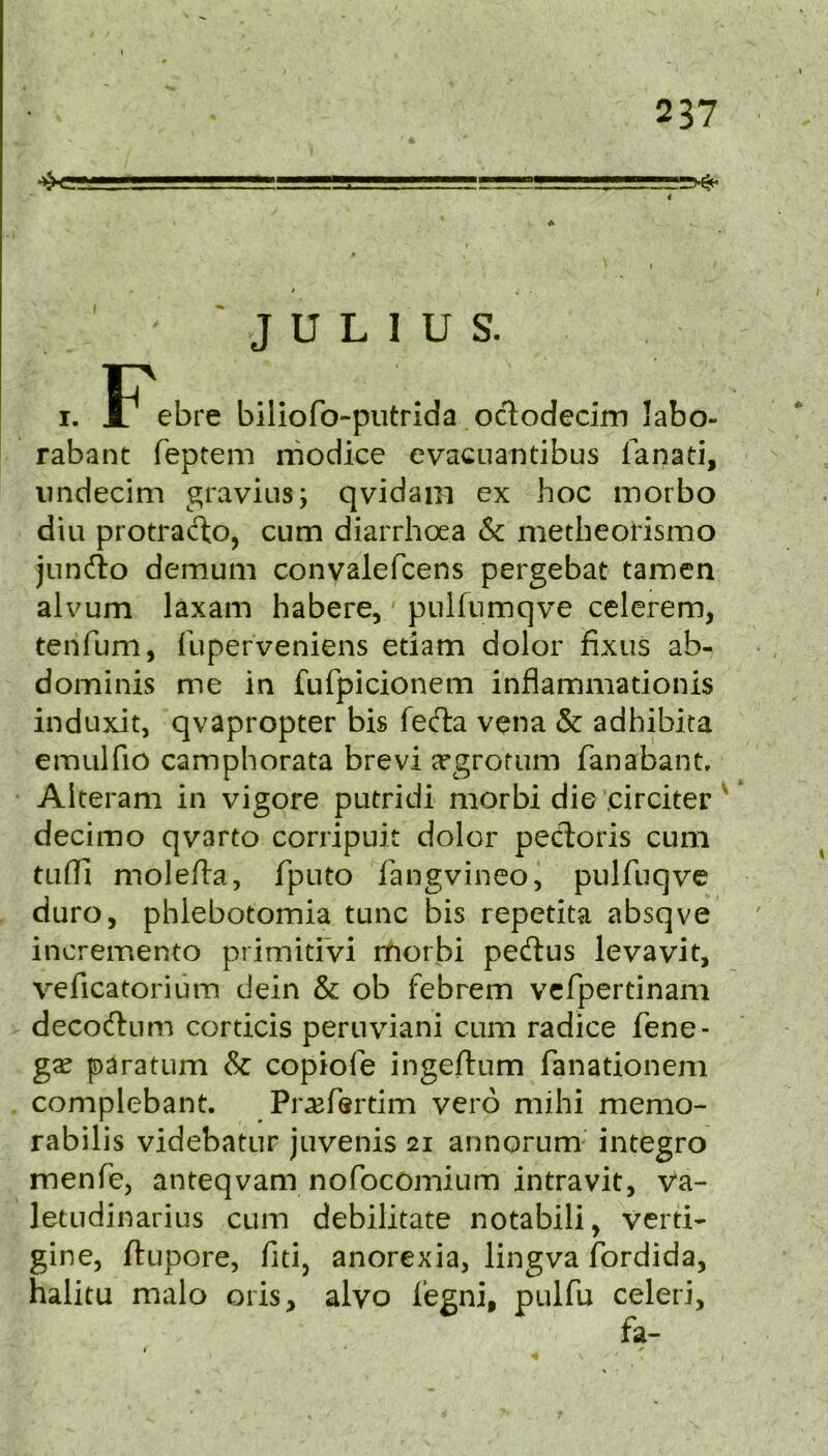 ^ ^ 4 JULIUS. I. F^ebre biliofo-putrida octodecim labo- rabant feptem rriodice evacuantibus fanati, iindecim gravius; qvidajn ex hoc morbo diu protracto, cum diarrhoea & metbeorismo jundio demum convalefcens pergebat tamen alvum laxam habere, piiiriimqve celerem, tenfum, lliperveniens etiam dolor fixus ab- dominis me in fufpicionem inflammationis induxit, qvapropter bis fedla vena & adhibita emulfio camphorata brevi cUgrofum fanabant. Alteram in vigore putridi morbi die .circiter' decimo qvarto corripuit dolor pecT:oris cum tLifli molefta, fputo fangvineo, pulfuqve duro, phlebotomia tunc bis repetita absqve incremento primitiVi morbi pedlus levavit, veficatorium dein & ob febrem vcfpertinam decodlum corticis peruviani cum radice fene- gse paratum & copiofe ingeftum fanationem complebant. Pr^fsrtim verb mihi memo- rabilis videbatur juvenis 21 annorum' integro menfe, anteqvam nofocomium intravit, va- letudinarius cum debilitate notabili, verti- gine, ftupore, fid, anorexia, lingva fordida, halitu malo oris, alvo i’egni, pulfu celeri.