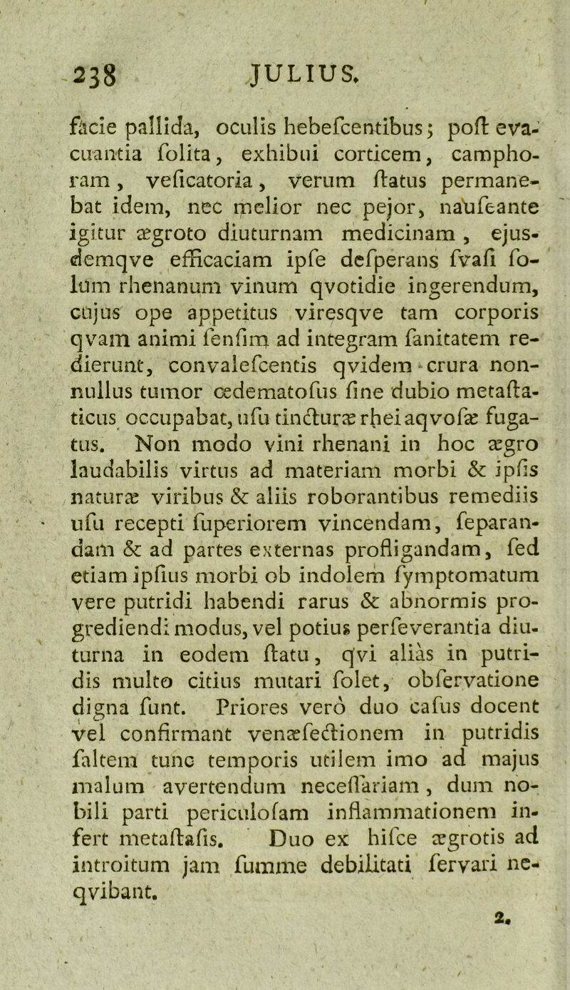 ftcie pallida, oculls hebefcetatibus > poH: eva- ciiaiitia folita, exhibui corticem, campho- ram, veficatoria, verum flatus permane- bat idem, nec melior nec pejor, nalifeante igitur ^egroto diuturnam medicinam , ejus- demqve efficaciam ipfe dcfperans fvafi fo- Itim rhenanum viiium qvotidie ingerendum, CLijus ope appetitiis viresqve tarn corporis qvam animi fenfira ad iiitegram fanitatem re- dierunt, convalefcentis qvidem crura non- nullus tumor cedematofus fine dubio metafla- ticiis occupabat, ufu tinclur^K rheiaqvofe fuga- tus. Non modo vini rhenani in hoc segro laudabilis virtus ad materiam morbi & ipfis naturae viribus & aliis roborantibus remediis ufu recepti fuperiorem vincendam, feparan- dam Sc ad partes externas profligandam, fed etiam ipfius morbi ob indolern fymptomatum vere putridi habendi rarus & abnormis pro- grediendi modus, vel potiug perfeverantia diu- turna in eodem flatu, qvi alias in putri- dis multo citius mutari folet, obfervatione digna funt. Priores vero duo cafus docent vel confirmant vena^fedlionem in putridis falteni tunc temporis utilem imo ad majus malum avertendum necedariam , dum no- bili parti periculofam inflammationem in- fert metaflafis. Duo ex hifce ecgrotis ad introitum jam fumme debilitati fervari nc- qvibant. 2.