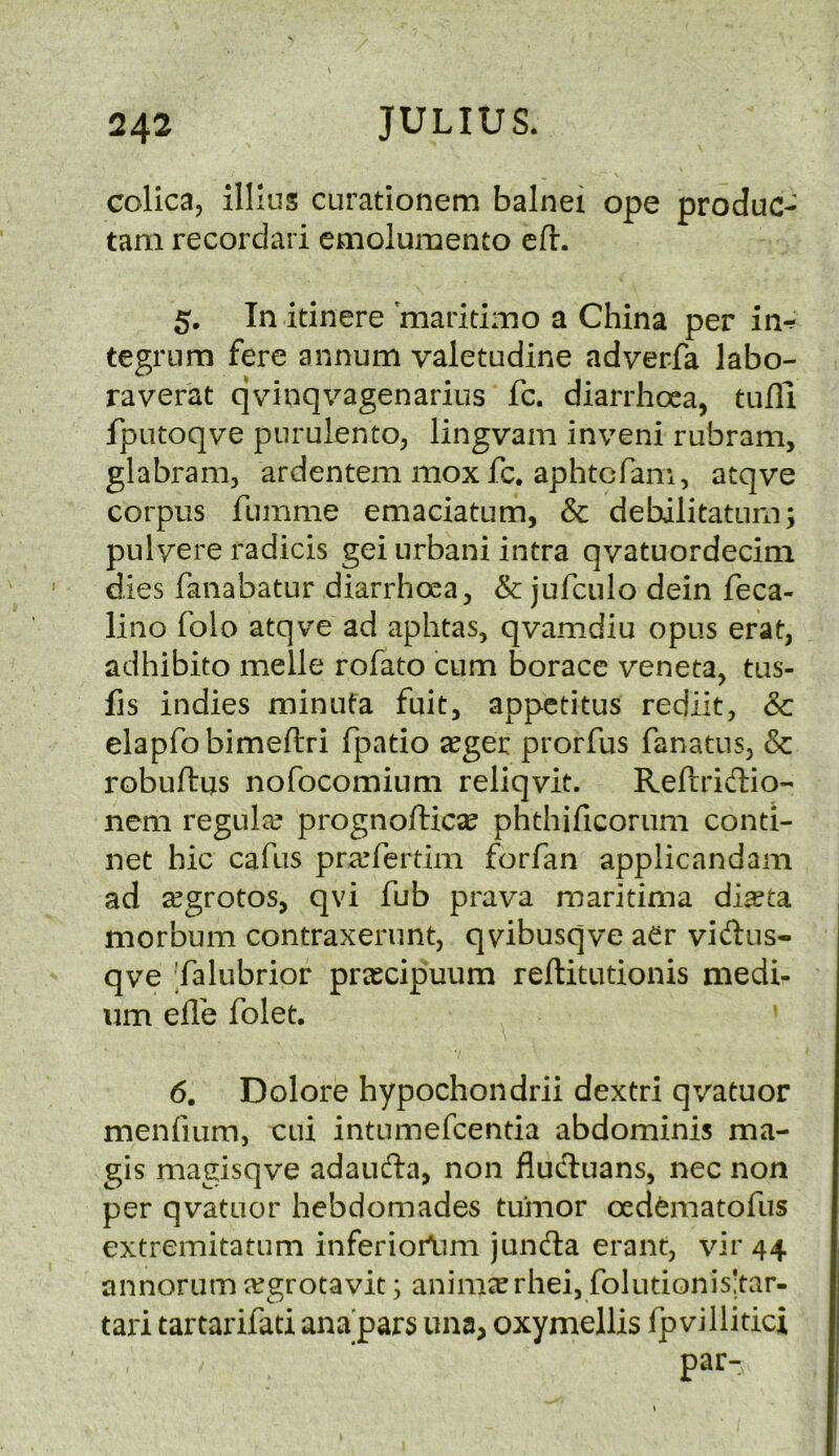 colica, illius curationem balnei ope produc- tarn recordari emolumento eft. 5, In itinere 'maritimo a China per in-? tegrum fere annum valetudine adverfa labo- raverat qvinqvagenarius fc. diarrhoea, tufli fputoqve purulento, lingvam inveni rubram, glabram, ardentem mox fc. aphtcfam, atqve corpus fumme emaciatum, & debilitatuni; pulyere radicis gei iirbani intra qvatuordecim dies fanabatur diarrhoea, & jufculo dein feca- lino folo atqve ad aphtas, qvamdiu opus erat, adhibito melle rofato cum borace veneta, tus- fis indies minuta fuit, appctitus rediit, & elapfobimeftri fpatio jeger prorfus fanatus, & robuftus nofocomium reliqvit. Reftridio- nem regular prognofticse phthificorum conti- net hie cafus pra’ferdm forfan applicandam ad zegrotos, qvi fub prava maritima diseta morbum contraxerunt, qvibusqve aer vidus- qve ’falubrior pr^cipuum reftitutionis medi- um elle folet, 6. Dolore hypochondrii dextri qvatuor menfiLim, cui intumefeentia abdominis ma- gis magisqve adauda, non flucT:uans, nec non per qvatuor hebdomades tumor oedfematofus extremitatum inferiortmi junda erant, vir 44 annorum a^grotavit; anim^rhei, folutionis!tar- tari tartarifati ana'pars una, oxymellis fpvillitici par-