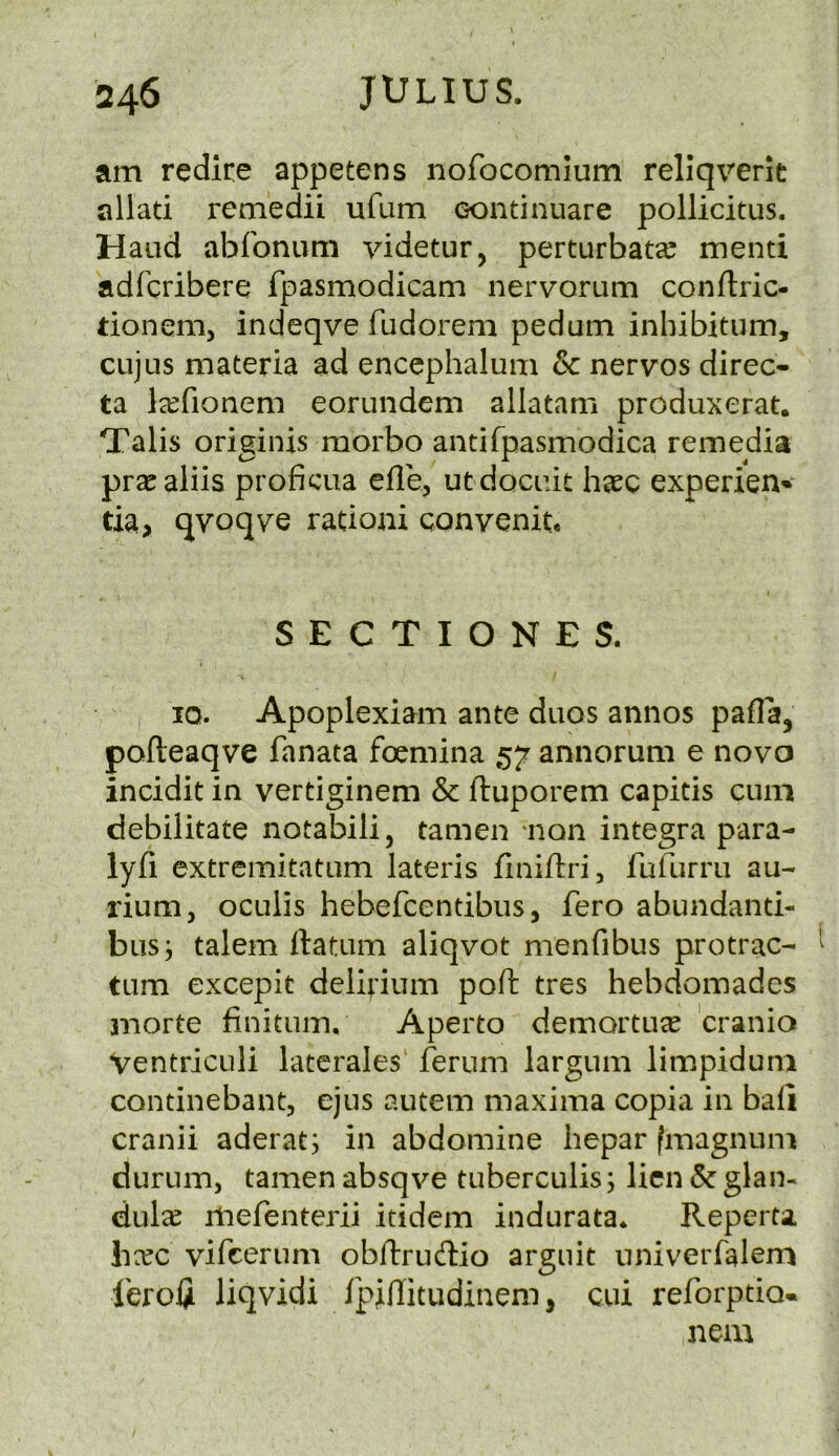 am redire appetens nofocomium rellqrerit allati remedii ufum eontinuare pollicitus. Hand abfonum videtur, perturbata? mend adfcribere fpasmodicam nervorum conftric- tionem, indeqve fudorem pedum inbibitum, CLijus materia ad encephalum & nervos direc- ta la^fionem eorundem allatam produxerat. Tabs originis morbo andfpasmodica remedia prscaliis proficua efle, utdocuit haec experien-*' tia> qvoqve rationi convenit, SECTIONES. IQ. Apoplexiam ante duos annos pafla, pofteaqve fanata foemina 57 annorum e novo incidit in vertiginem & ftuporem capitis cum debilitate notabili, tamen ‘non Integra para- lyfi extremitatum lateris finiftri, fufurm au- rium, oculis hebefcentibus, fero abundanti- bus; talem ftatum aliqvot menfibus protrac- ^ turn excepit delirium poft tres hebdomades morte finituin, Aperto demortuee cranio VentricLili laterales' ferum largum limpiduni continebant, ejus autem maxima copia in bad cranii aderat; in abdomine hepar fmagnum durum, tamen absqve tuberculis; lien & glan- dule mefenterii itidem indurata. Reperu liec vifcerum obftrudio arguit nniverfalem ferolji liqvidi Ipinitudinem, cui reforptio* nem