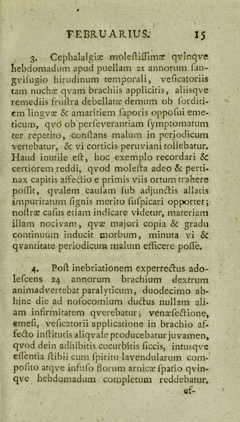 * FEBRUARIUS* 15 3. Cephalalgia moleftiftimer qvinqve hebdomadum apud puellam 21 annorum fan- gvifugio hirudinum temporal*, veficatoriis tam nucha? qvam brachiis applicitis, aliisqve remediis fruftra debellatec demum ob forditi- em lingva? & amaritiem faporis oppofui erne- ticum, qvo ob perfeverantiam fymptomatum ter repetito, conftans malum in pcriodicum vertebatur, &c vi corticis peruviani tollebatur. Haud inutile eft, hoc exemplo recordari & certiorem reddi, qvod molefta adeo & perti- nax capitis afFecftio e primis viis ortum trahere p.oftit, qvalem taufam fub adjunclis allatis impuritatum fignis merito fufpicari opportet; noftrae cafus etiam indicare videtur, materiam illam nocivam, qvx majori copia & gradu continuum inducit morbum, minuta vi & quantitate periodicum malum efficere pofte, 1 4. Poft inebriationem experrecftus ado- lefcens 24 annorum brachium dextrum animadvertebat paralyticum, duodecimo ab- hinc die ad nofocomium dutftus nullam alb am infirmitatem qverebatur; venxfecftione, emefi, veficatorii applicatione in brachio af- fecfto inftitutis aliqvale producebatur juyamen, qvod dein adhibitis cucurbitis ficcis, intusqve eflentia ftibii cum fpiritu lavendularum com- pofito atqve infufo florum arnica? fpat'io qvin- qve hebdomadum completum reddebatur. ef-