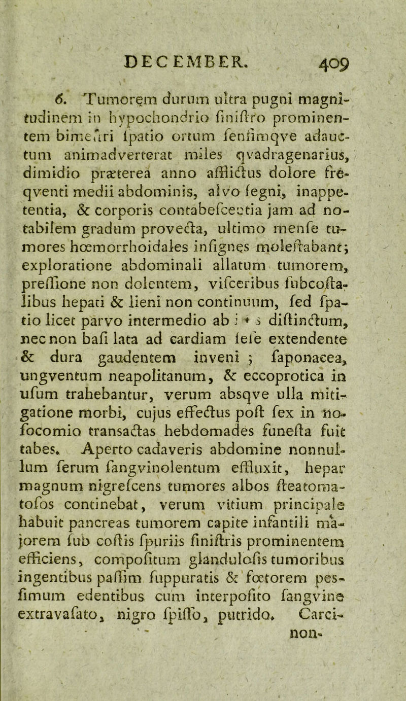 / DECEMBER. 409 6. Tumorem durum ultra pugni magni- tudinem in hypochondria finiftro p'rominen- tem bimedri ipatio ortum feniimqve adauc- tum animadvercerac miles qvadragenarius, dimidio pra^terea anno afflidus dolore fre- qventi medii abdominis, aivo fegni, inappe- tentia, Sc corporis contabefceetia jam ad no- tabilem gradum provecta, ultimo menfe to- mores hoemorrhoidales infignes molefrabant; explorations abdominali allatum ■ tumorem, preffione non dolentem, vifceribus fubcofta- libus hepati Sc iieni non continuum, fed fpa- tio licet parvo intermedio ab i ♦ s diftindum, jiecnon bad lata ad eardiam lelb extendente Sc dura gaudentem invent ; faponaeea* ungventum neapolitanum, Sc eccoprotica in ufum trahebantur, verum absqve ulla miti- gatione morbi, cujus effe&us poft fex in no- focomio transadfas hebdomades funefta fuit tabes. Aperto cadaveris abdomine non nul- lum ferum fangvinolen-tum effluxit, hepar magnum nigrefcens tupiores albos fteatoma- to fos continebat, verum vitium principals habuic pancreas tumorem capite infantiii ma- jor era fub coftis fpuriis finiftris prominentera efficiens, compofitum glandulcfis tumoribus ingentibus padim fuppuratis Sc foctorem pes- fimum edentibus cum interpofito fang vine extravafatOj nigra fpiffo, putrido* Card- non*