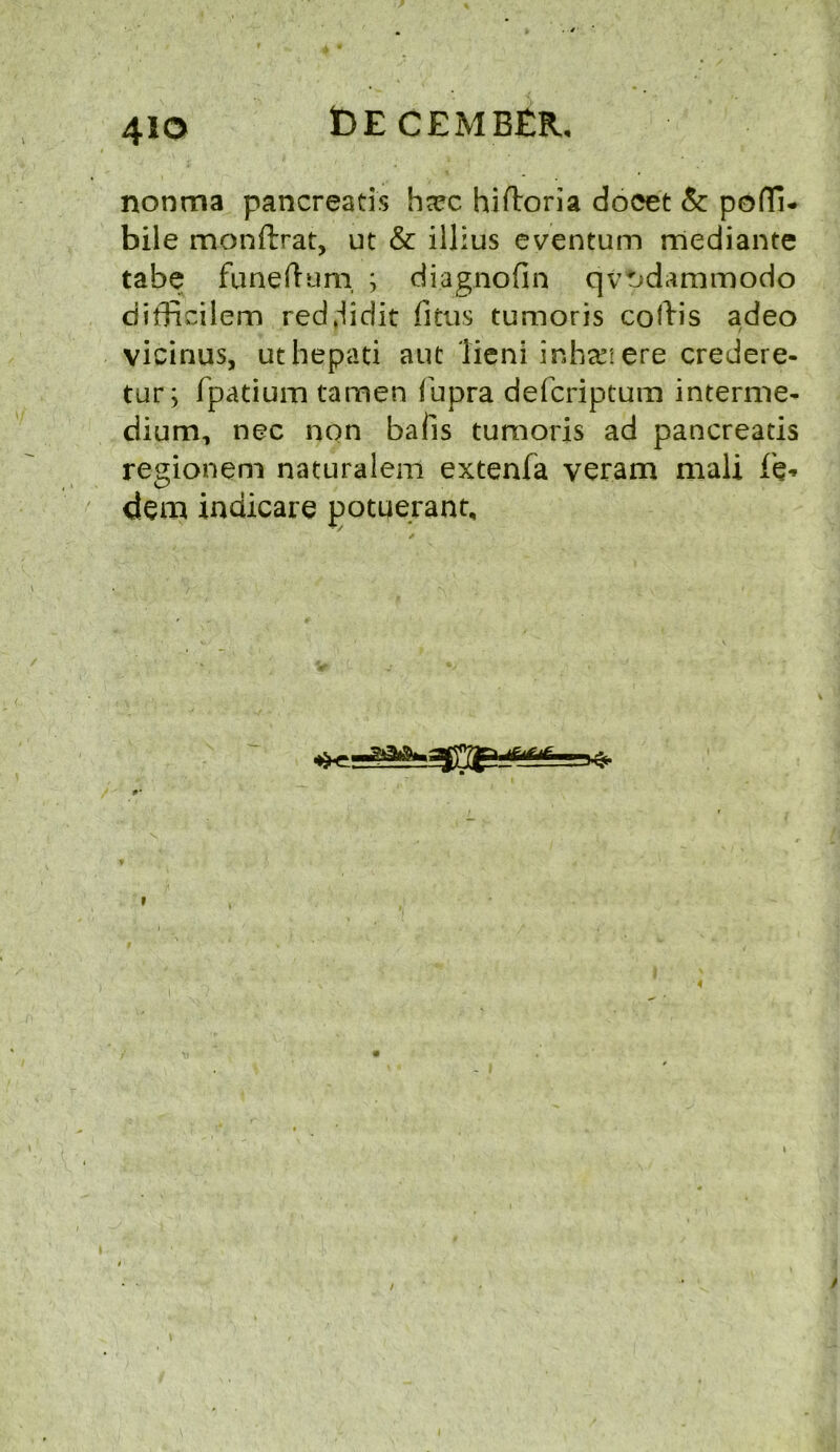 4io nonma pancreatis ha?c hiftoria docet & pofli- bile monftrat, ut & illius eventum mediante tabe funeftum ; diagnofin qvt>dammodo difficilem red.iidit fitus tumoris coftis adeo vicinus, uthepati ant lieni inhari ere credere- tur; fpatium tamen fupra defcriptqm interme- dium, nec non bails tumoris ad pancreatis regionem naturalem extenfa veram mali f'e* dem indicare potqerant. rfw—- i
