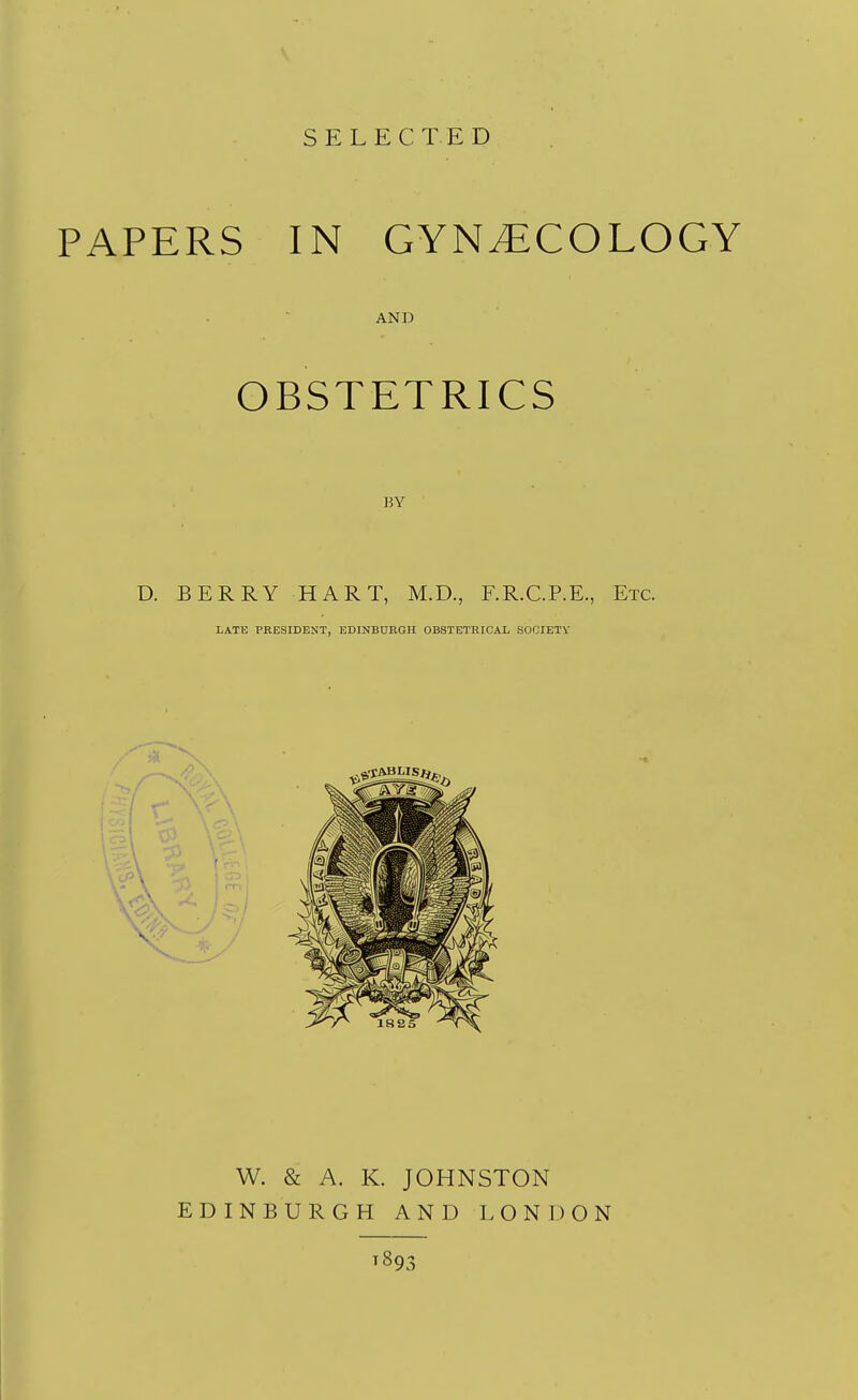 SELECTED PAPERS IN GYNECOLOGY AND OBSTETRICS BY D. BERRY HART, M.D., F.R.C.P.E., Etc. LATE PRESIDENT, EDINBURGH OBSTETRICAL SOCIETY W. & A. K. JOHNSTON EDINBURGH AND LONDON T893