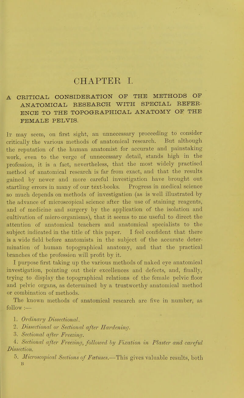 A CRITICAL CONSIDilRATION OF THE METHODS OF ANATOMICAL RESEARCH WITH SPECIAL REFER- ENCE TO THE TOPOGRAPHICAL ANATOMY OF THE FEMALE PELVIS. It may seem, on first sight, an unnecessary proceeding to consider critically the various methods of anatomical research. But although the reputation of the human anatomist for accurate and painstaking work, even to the verge of unnecessary detail, stands high in the profession, it is a fact, nevertheless, that the most widely practised method of anatomical research is far from exact, and that the results gained by newer and more careful investigation have brought out startling errors in many of our text-books. Progress in medical science so much depends on methods of investigation (as is well illustrated by the advance of microscopical science after the use of staining reagents, and of medicine and surgery by the application of the isolation and cultivation of micro-organisms), that it seems to me useful to direct the attention of anatomical teachers and anatomical specialists to the subject indicated in the title of this paper. I feel confident that there is a wide field before anatomists in the subject of the accurate deter- mination of human topographical anatomy, and that the practical branches of the profession will profit by it. I purpose first taking iip the various methods of naked eye anatomical investigation, pointing out their excellences and defects, and, finally, trying to display the topographical relations of the female pelvic floor and pelvic organs, as determined by a trustworthy anatomical method or combination of methods. The known methods of anatomical research are five in number, as follow :— 1. Ordinary Dissectional. 2. Dissectional or Sectional after Hardening. 3. Sectional after Freezing. 4. Sectional after Freezing, folloived hy Fixation in Plaster and careful Dissection. 5. Microscopical Sections of Foetuses.—This gives valuable results, both B