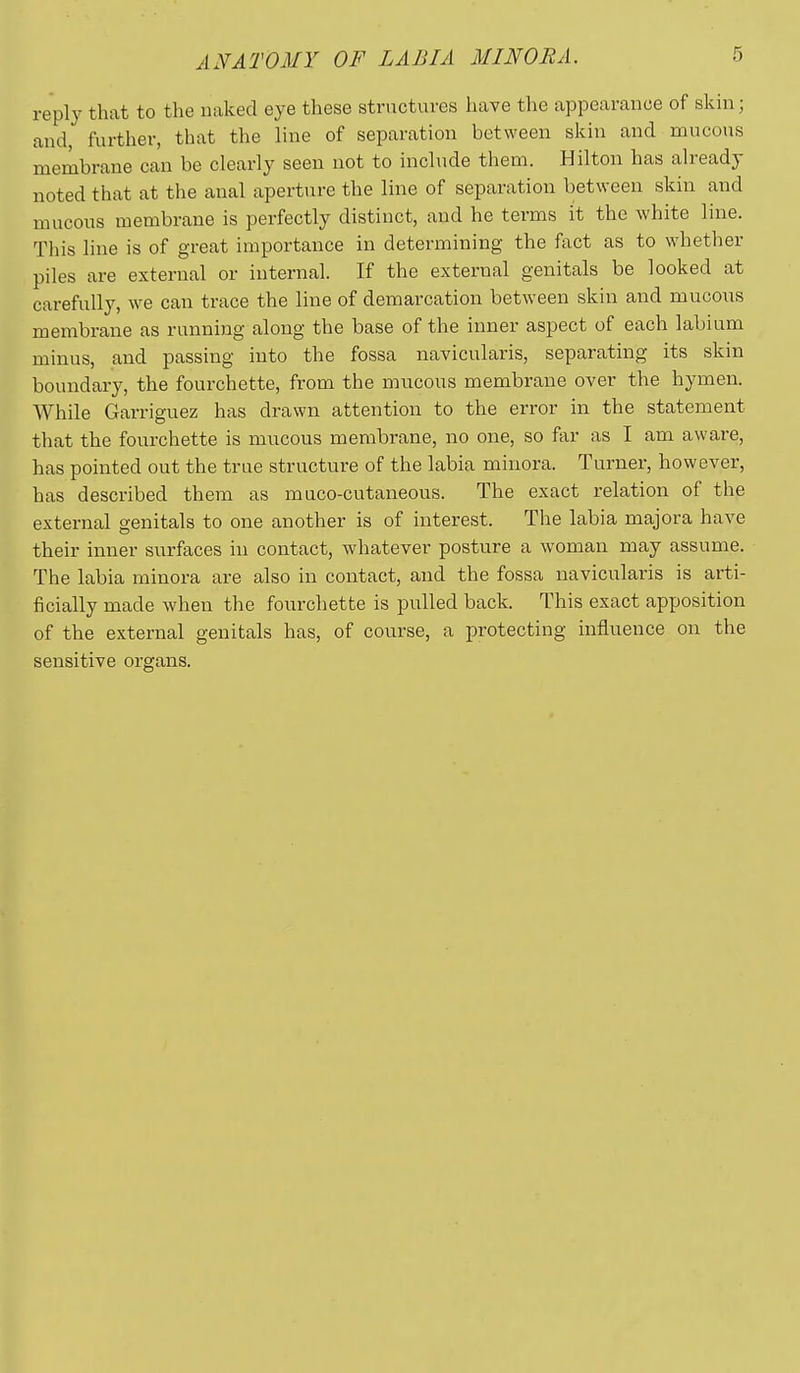 ANATOMY OF LABIA MINORA. 5 reply that to the naked eye these structures have the appearance of skin; and, further, that the line of separation between skin and mucous membrane can be clearly seen not to include them. Hilton has already noted that at the anal aperture the line of separation between skin and mucous membrane is perfectly distinct, and he terms it the white line. This line is of great importance in determining the fact as to whether piles are external or internal. If the external genitals be looked at carefully, we can trace the line of demarcation between skin and mucons membrane as running along the base of the inner aspect of each labium minus, and passing into the fossa navicularis, separating its skin boundary, the fourchette, from the mucous membrane over the hymen. While Garriguez has drawn attention to the error in the statement that the fourchette is mucous membrane, no one, so far as I am aware, has pointed out the true structure of the labia minora. Turner, however, has described them as muco-cutaneous. The exact relation of the external genitals to one another is of interest. The labia majora have their inner surfaces in contact, whatever posture a woman may assume. The labia minora are also in contact, and the fossa navicularis is arti- ficially made when the fourchette is pulled back. This exact apposition of the external genitals has, of course, a protecting influence on the sensitive organs.