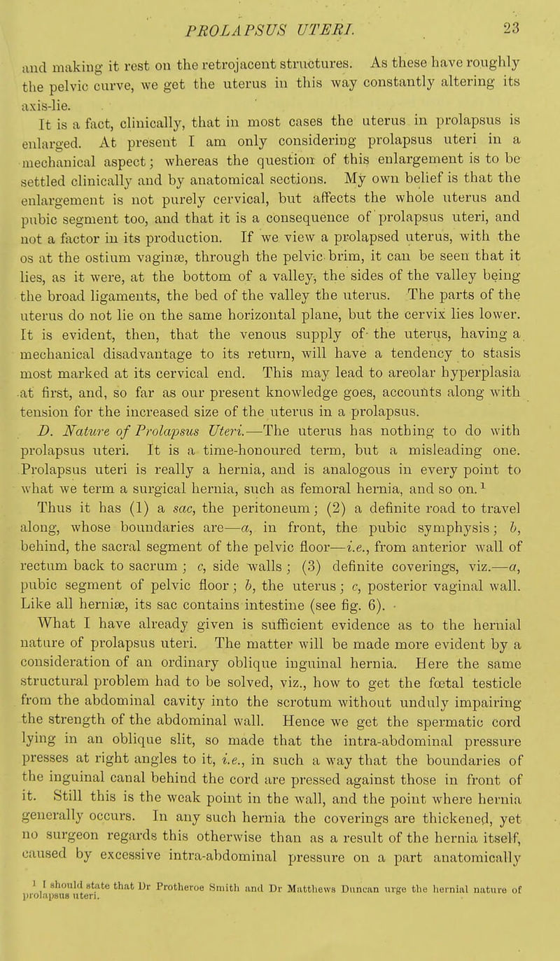 and making it rest on the retrojacent stnwjtures. As these have roughly the pelvic curve, we get the uterus in this way constantly altering its axis-lie. It is a fact, clinically, that in most cases the uterus in prolapsus is enlarged. At present I am only considering prolapsus uteri in a mechanical aspect; whereas the question of this enlargement is to be settled clinically and by anatomical sections. My own belief is that the enlargement is not purely cervical, but affects the whole uterus and pubic segment too, and that it is a consequence of prolapsus uteri, and not a factor in its production. If we view a prolapsed uterus, with the 03 at the ostium vaginae, througii the pelvic brim, it can be seen that it lies, as it were, at the bottom of a valley, the sides of the valley being the broad ligaments, the bed of the valley the uterus. The parts of the uterus do not lie on the same horizontal plane, but the cervix lies lower. It is evident, then, that the venous supply of- the uterus, having a mechanical disadvantage to its return, will have a tendency to stasis most marked at its cervical end. This may lead to areolar hyperplasia at first, and, so far as our present knowledge goes, accounts along Avith tension for the increased size of the uterus in a prolapsus. D. Nature of Prolapsus Uteri.—The uterus has nothing to do with prolapsus titeri. It is a time-honoured term, but a misleading one. Prolapsus uteri is really a hernia, and is analogous in every point to what we term a surgical hernia, such as femoral hernia, and so on. ^ Thus it has (1) a sac, the peritoneum; (2) a definite road to travel along, whose boundaries are—a, in front, the pubic symphysis; h, behind, the sacral segment of the pelvic floor—i.e., from anterior Avail of rectum back to sacrum ; c, side -walls ; (3) definite coverings, viz.—a, pubic segment of pelvic floor; h, the uterus; c, posterior vaginal wall. Like all hernise, its sac contains intestine (see fig. 6). • What I have already given is sufiicient evidence as to the hernial nature of prolapsus uteri. The matter will be made more evident by a consideration of an ordinary oblique inguinal hernia. Here the same structural problem had to be solved, viz., how to get the fcetal testicle from the abdominal cavity into the scrotum without unduly impairing the strength of the abdominal wall. Hence we get the spermatic cord lying in an oblique slit, so made that the intra-abdominal pressure presses at right angles to it, i.e., in such a way that the boundaries of the inguinal canal behind the cord are pressed against those in front of it. Still this is the weak point in the wall, and the point where hernia generally occurs. In any such hernia the coverings are thickened, yet no surgeon regards this otherwise than as a result of the hernia itself, caused by excessive intra-abdominal pressure on a part anatomically I I should state that Ur Protheroe Smith and Dr Mattliews Duncan urge the hernial nat\iro of ))rolapBU8 uteri.