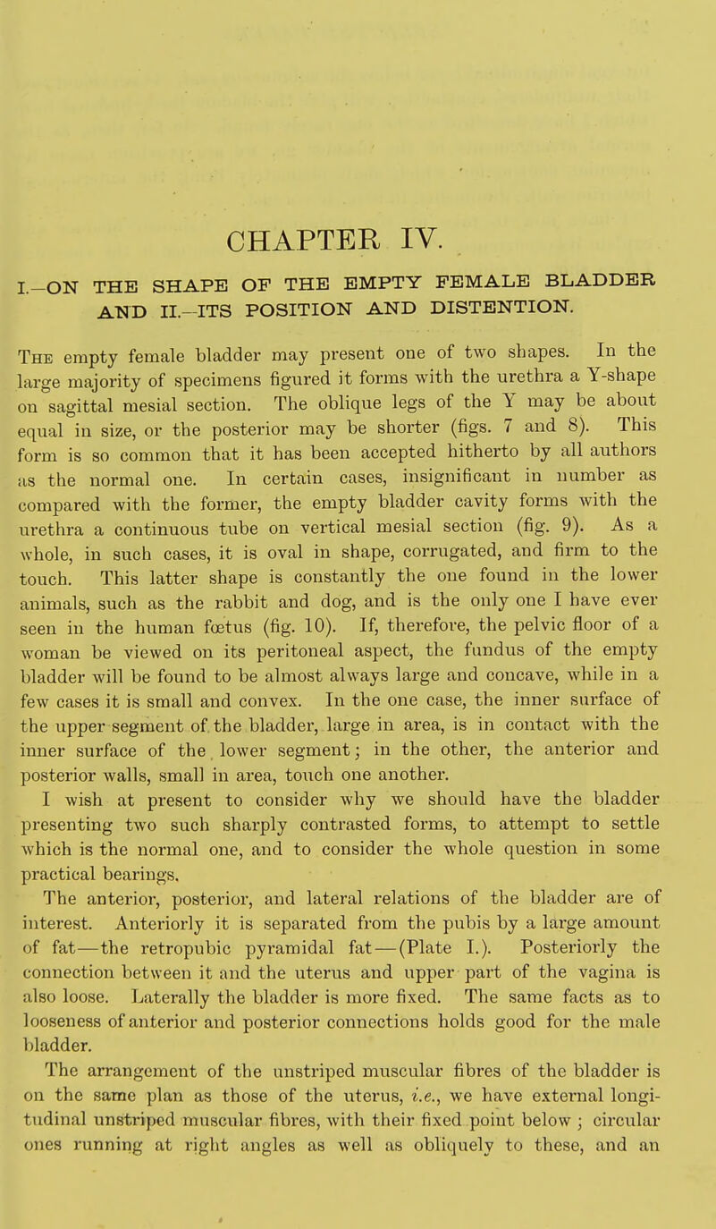 CHAPTER IV. I.-ON THE SHAPE OF THE EMPTY FEMALE BLADDER AND n.-ITS POSITION AND DISTENTION. The empty female bladder may present one of two shapes. In the large majority of specimens figured it forms with the urethra a Y-shape on sagittal mesial section. The oblique legs of the Y may be about equal in size, or the posterior may be shorter (figs. 7 and 8). This form is so common that it has been accepted hitherto by all authors as the normal one. In certain cases, insignificant in number as compared with the former, the empty bladder cavity forms with the urethra a continuous tube on vertical mesial section (fig. 9). As a whole, in such cases, it is oval in shape, corrugated, and firm to the touch. This latter shape is constantly the one found in the lower animals, such as the rabbit and dog, and is the only one I have ever seen in the human foetus (fig. 10). If, therefore, the pelvic floor of a woman be viewed on its peritoneal aspect, the fundus of the empty bladder will be found to be almost always large and concave, while in a few cases it is small and convex. In the one case, the inner surface of the upper segment of the bladder, large in area, is in contact with the inner surface of the lower segment; in the other, the anterior and posterior walls, small in area, touch one another. I wish at present to consider why we should have the bladder presenting two such sharply contrasted forms, to attempt to settle which is the normal one, and to consider the whole question in some practical bearings. The anterior, posterior, and lateral relations of the bladder are of interest. Anteriorly it is separated from the pubis by a large amount of fat—the retropubic pyramidal fat — (Plate I.). Posteriorly the connection between it and the uterus and upper part of the vagina is also loose. Laterally the bladder is more fixed. The same facts as to looseness of anterior and posterior connections holds good for the male bladder. The arrangement of the unstriped muscular fibres of the bladder is on the same plan as those of the uterus, i.e., we have external longi- tudinal unstriped muscular fibres, with their fixed point below ; circular ones running at riglit angles as well as obliquely to these, and an