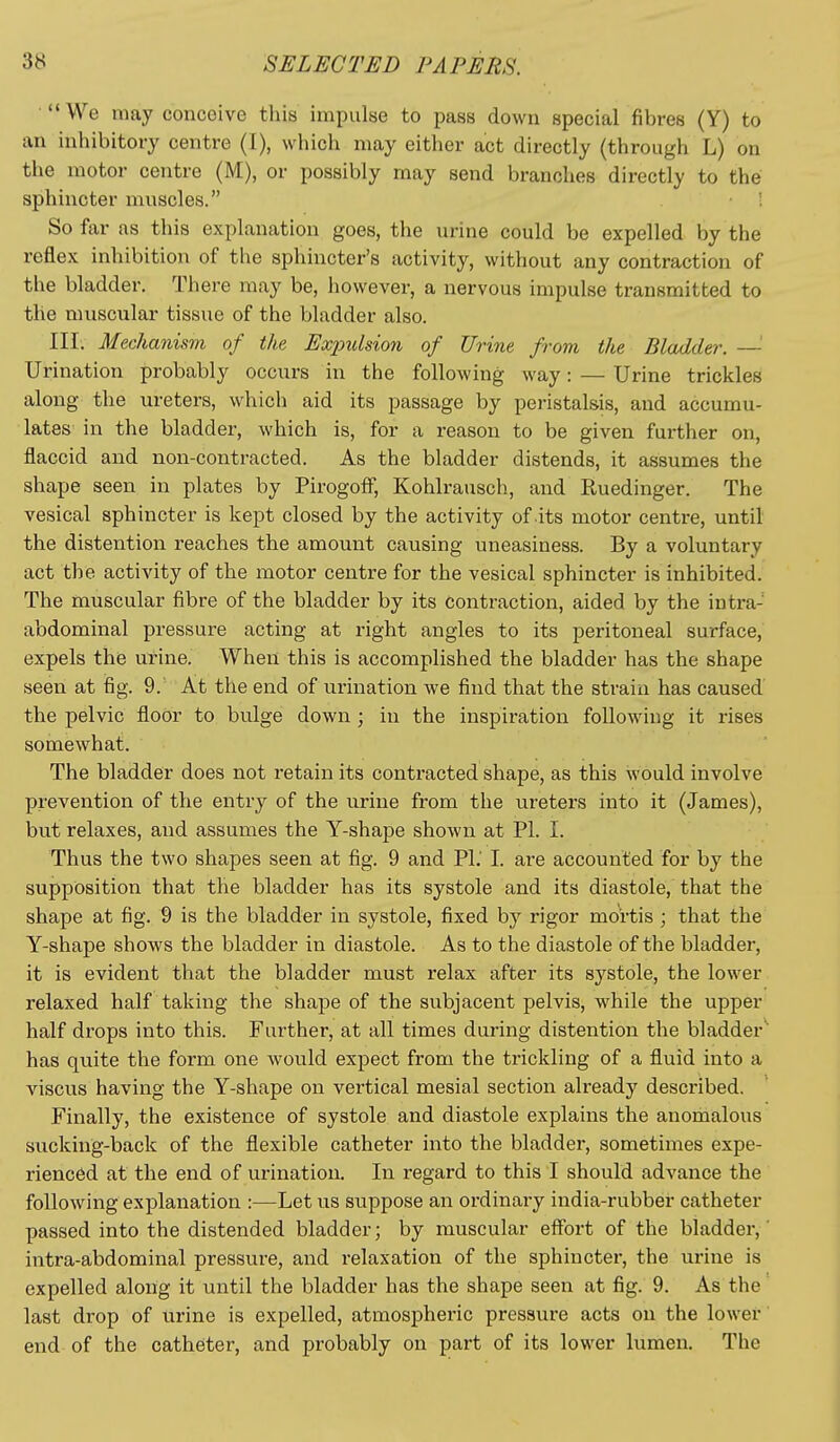 '•We may conceive this impulse to pass down special fibres (Y) to an inhibitory centre (I), which may either act directly (through L) on the motor centre (M), or possibly may send branches directly to the sphincter muscles. ! So far as this explanation goes, the urine could be expelled by the reflex inhibition of the sphincter's activity, without any contraction of the bladder. There may be, however, a nervous impulse transmitted to the muscular tissue of the bladder also. III. Mechanisvi of the Expulsion of Urine from the Bladder. —' Urination probably occurs in the following way: — Urine trickles along the ureters, which aid its passage by peristalsis, and accumu- lates in the bladder, which is, for a reason to be given further on, flaccid and non-contracted. As the bladder distends, it assumes the shape seen in plates by Pirogofi, Kohlrausch, and Ruedinger. The vesical sphincter is kept closed by the activity of .its motor centre, until the distention reaches the amount causing uneasiness. By a voluntary act the activity of the motor centre for the vesical sphincter is inhibited. The muscular fibre of the bladder by its contraction, aided by the intra- abdominal pressure acting at right angles to its peritoneal surface, expels the urine. When this is accomplished the bladder has the shape seen at fig. 9.' At the end of urination we find that the strain has caused the pelvic floor to bulge down; in the inspiration following it rises somewhat. The bladder does not retain its contracted shape, as this would involve prevention of the entry of the urine from the ureters into it (James), but relaxes, and assumes the Y-shape shown at PL I. Thus the two shapes seen at fig. 9 and PI.' I. are accounted for by the supposition that the bladder has its systole and its diastole, that the shape at fig. 9 is the bladder in systole, fixed by rigor mortis ; that the Y-shape shows the bladder in diastole. As to the diastole of the bladder, it is evident that the bladder must relax after its systole, the lower relaxed half taking the shape of the subjacent pelvis, while the upper half drops into this. Further, at all times during distention the bladder  has quite the form one would expect from the trickling of a fluid into a viscus having the Y-shape on vertical mesial section already described. Finally, the existence of systole and diastole explains the anomalous sucking-back of the flexible catheter into the bladder, sometimes expe- rienced at the end of urination. In regard to this I should advance the following explanation :—Let us suppose an ordinary india-rubber catheter passed into the distended bladder; by muscular effort of the bladder,' intra-abdominal pressure, and relaxation of the sphincter, the urine is expelled along it until the bladder has the shape seen at fig. 9. As the last drop of urine is expelled, atmospheric pressure acts on the lower end of the catheter, and probably on part of its lower lumen. The