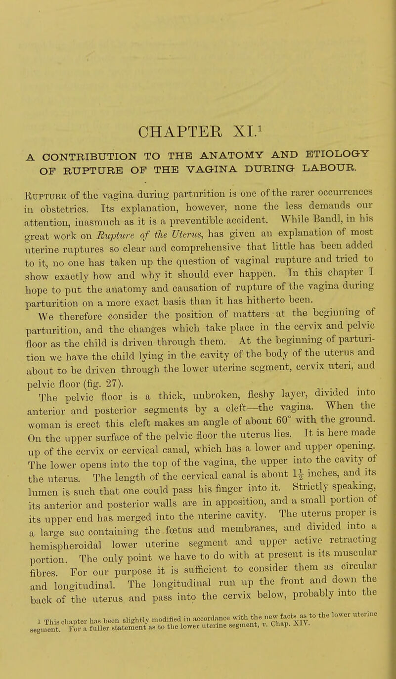 CHAPTER XI.^ A CONTRIBUTION TO THE ANATOMY AND ETIOLOGY OF RUPTURE OP THE VAGINA DURING LABOUR. Rupture of the vagina during parturition is one of the rarer occurrences in obstetrics. Its explanation, however, none the less demands our attention, inasmuch as it is a preventible accident. While Bandl, in his great work on Riqoture of the Uterus, has given an explanation of most uterine ruptures so clear and comprehensive that little has been added to it, no one has taken up the question of vaginal rupture and tried to show exactly how and why it should ever happen. In this chapter I hope to put the anatomy and causation of rupture of the vagina during parturition on a more exact basis than it has hitherto been. We therefore consider the position of matters at the beginning of parturition, and the changes which take place in the cervix and pelvic floor as the child is driven through them. At the beginning of parturi- tion we have the child lying in the cavity of the body of the uterus and about to be driven through the lower uterine segment, cervix uteri, and pelvic floor (fig. 27). The pelvic floor is a thick, unbroken, fleshy layer, divided mto anterior and posterior segments by a cleft—the vagina. When the woman is erect this cleft makes an angle of about 60° with the ground. On the upper surface of the pelvic floor the uterus lies. It is here made up of the cervix or cervical canal, which has a lower and upper opening. The lower opens into the top of the vagina, the upper into the cavity of the uterus The length of the cervical canal is about li inches, and its lumen is such that one could pass his finger into it. Strictly speakmg its anterior and posterior walls are in apposition, and a small portion of its upper end has merged into the uterine cavity. The uterus proper is a large sac containing the foetus and membranes, and divided mto a hemispheroidal lower uterine segment and upper active retracting portion The only point we have to do with at present is its muscu ar fibres For our purpose it is sufiicient to consider them as circular and longitudinal. The longitudhial run up the front and down the back of the uterus and pass into the cervix below, probably into the 1 This chapter has been slightly modified in acorn-dance -ith the new f^vcts^as to the lower uterine segment For a fuller statement as to the lower uterine segment, v. Chap. Xl\ .