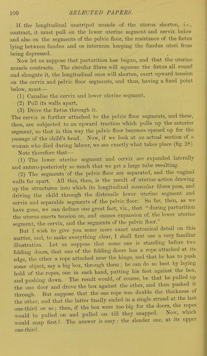 If the lougitudiiial unstriped muscle of the uterus shorten, i.e., contract, it must pull on the lower uterine segment and cervix below and also on the segments of the pelvic floor, the resistance of the foetus lying between fundus and os internum keeping the fundus uteri from being depressed. Now let us suppose that parturition has begun, and that the uterine muscle contracts. The circular fibres will squeeze the foetus all round and elongate it, the longitudinal ones will shorten, exert upward tension on the cervix and pelvic floor segments, and thus, having a fixed point below, must— (1) Canalise the cervix and lower uterine segment, (2) Pull its walls apart, (3) Drive the foetus through it. The cervix is further attached to the pelvic floor segments, and these, then, are subjected to an upward traction which pulls up the anterior segment, so that in this way the pelvic floor becomes opened up for the passage of the child's head. Now, if we look at an actual section of a woman who died during labour, we see exactly what takes place (fig. 28). Note therefore that— (1) The lower uterine segment and cervix are expanded laterally and antero-posteriorly so much that we get a large tube resulting. (2) The segments of the pelvic floor are separated, and the vaginal walls far apart. All this, then, is the result of uterine action drawing up the structures into which its longitudinal muscular fibres pass, and driving the child through the distensile lower uterine segment and cervix and separable segments of the pelvic floor. So far, then, as we have gone, we can deduce one great fact, viz., that during parturition the uterus exerts tension on, and causes expansion of, the lower uterine segment, the cervix, and the segments of the pelvic floor. But I wish to give you some more exact anatomical detail on this matter, and, to make everything clear, I shall first use a very familiar illustration. Let us suppose that some one is standing before two folding doors, that one of the folding doors has a rope attached at its edge, the other a rope attached near the hinge, and that he has to push some object, say a big box, through them; he can do so best by laymg hold of the ropes, one in each hand, putting his foot against the box, and pushing down. The result would, of course, be that he pulled up the one door and drove the box against the other, and thus pushed it through. But suppose that the one rope was double the thickness of the other, and that the latter finally ended in a single strand at the last one-third or so; then, if the box were too big for the doors, the ropes would be pulled on and pulled on till they snapped. Now, which would snap first? The answer is easy: the slender one, at its upper one-third.