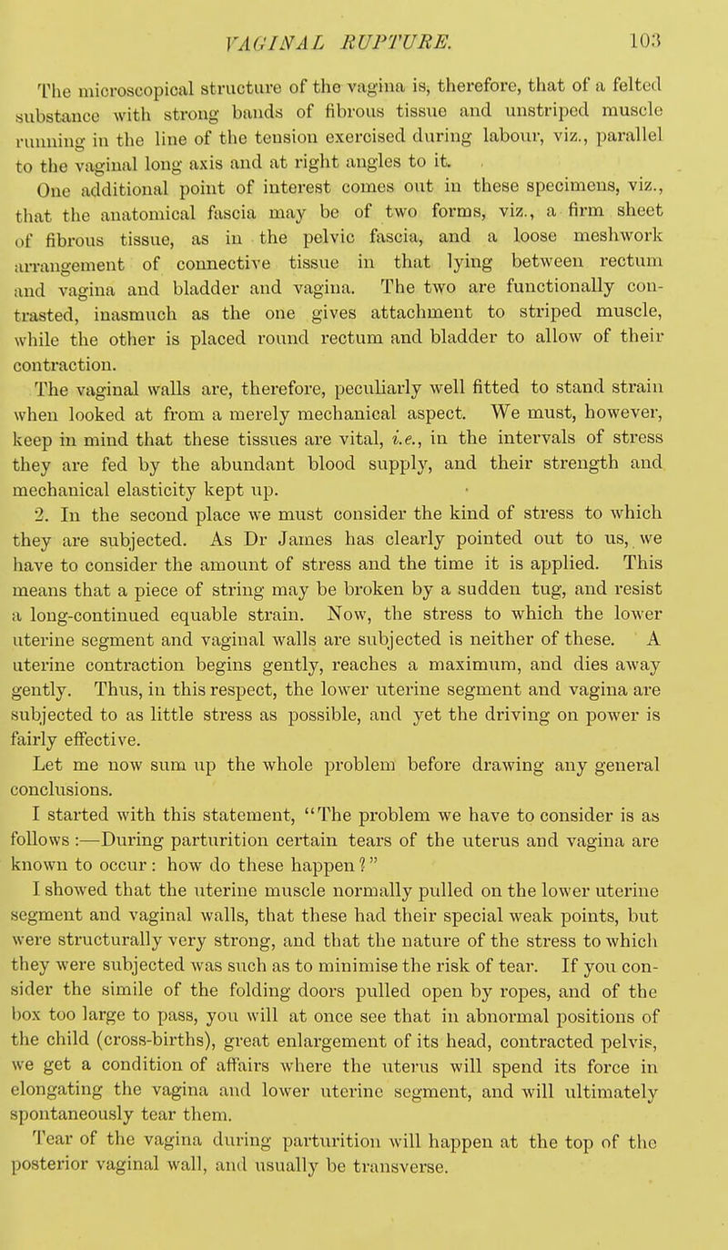 'IMie microscopical structure of the vagina is, therefore, that of a felted substance with strong bands of fibrous tissue and unstripcd muscle running in the line of the tension exercised during labour, viz., parallel to the vaginal long axis and at right angles to it One additional point of interest comes out in these specimens, viz., that the anatomical fascia may be of two forms, viz., a firm sheet of fibrous tissue, as in the pelvic fascia, and a loose meshwork arrangement of connective tissue in that lying between rectum and vagina and bladder and vagina. The two are functionally con- trasted, inasmuch as the one gives attachment to striped muscle, while the other is placed round rectum and bladder to allow of their contraction. The vaginal walls are, therefore, peculiarly well fitted to stand strain when looked at from a merely mechanical aspect. We must, however, keep in mind that these tissues are vital, i.e., in the intervals of stress they are fed by the abundant blood supply, and their strength and mechanical elasticity kept up. 2. In the second place we must consider the kind of stress to which they are subjected. As Dr James has clearly pointed out to us, we have to consider the amount of stress and the time it is applied. This means that a piece of string may be broken by a sudden tug, and resist a long-continued equable strain. Now, the stress to which the lower uterine segment and vaginal walls ai'e subjected is neither of these. A uterine contraction begins gently, reaches a maximiim, and dies away gently. Thus, in this respect, the lower uterine segment and vagina are subjected to as little stress as possible, and yet the driving on power is fairly effective. Let me now sum up the whole problem before drawing any general conclusions. I started with this statement, The problem we have to consider is as follows :—During parturition certain tears of the uterus and vagina are known to occur : how do these happen 1 I showed that the uterine muscle normally pulled on the lower uterine segment and vaginal walls, that these had their special weak points, but were structurally very strong, and that the nature of the stress to Avhich they were subjected was such as to minimise the risk of tear. If you con- sider the simile of the folding doors pulled open by ropes, and of the box too large to pass, you will at once see that in abnormal positions of the child (cross-births), great enlargement of its head, contracted pelvis, we get a condition of aflFairs where the uterus will spend its force in elongating the vagina and lower uterine segment, and will ultimately spontaneously tear them. Tear of the vagina during parturition will happen at the top of the posterior vaginal wall, and usually be transverse.