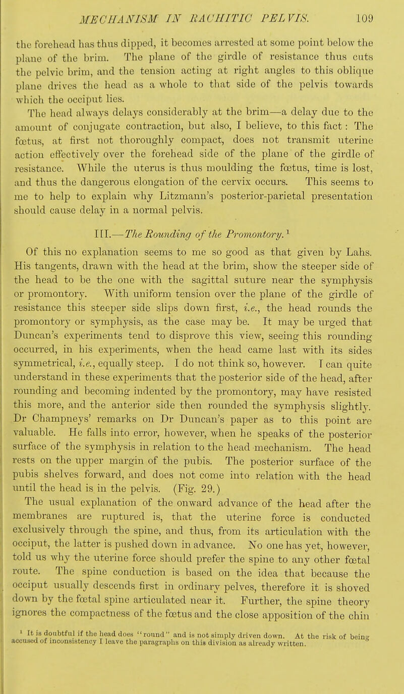 the forehead has thus dipped, it becomes arrested at some point below the plane of the brim. The plane of the girdle of resistance thus cuts the pelvic brim, and the tension acting at right angles to this oblique plane drives the head as a whole to that side of the pelvis towards wliich the occiput lies. The head always delays considerably at the brim—a delay due to the amount of conjugate contraction, but also, I believe, to this fact: The fcetus, at first not thoroughly compact, does not transmit uterine action effectively over the forehead side of the plane of the girdle of resistance. While the uterus is thus moulding the foetus, time is lost, and thus the dangerous elongation of the cervix occurs. This seems to me to help to explain why Litzmann's posterior-parietal presentation should cause delay in a normal pelvis. 111.—The Rounding of the Promontory.^ Of this no explanation seems to me so good as that given by Lahs. His tangents, drawn with the head at the brim, show the steeper side of the head to be the one with the sagittal suture near the symphysis or promontory. With uniform tension over the plane of the girdle of resistance this steeper side slips down first, i.e., the head rounds the promontory or symphysis, as the case may be. It may be urged that Duncan's experiments tend to disprove this view, seeing this rounding occun-ed, in his experiments, when the head came last with its sides symmetrical, i.e., equally steep. I do not think so, however. T can quite understand in these experiments that the postei'ior side of the head, after rounding and becoming indented by the promontory, may have resisted this more, and the anterior side then rounded the symphysis slightly. Dr Champneys' remarks on Dr Duncan's paper as to this point are valuable. He falls into eiTor, however, when he speaks of the posterior surface of the symphysis in relation lo the head mechanism. The head rests on the upper margin of the pubis. The posterior surface of the pubis shelves forward, and does not come into relation with the head until the head is in the pelvis. (Fig. 29.) The usual explanation of the onward advance of the head after the membranes are ruptured is, that the uterine force is conducted exclusively through the spine, and thus, from its articulation with the occiput, the latter is pushed down in advance. No one has yet, however, told us why the uterine force should prefer the spine to any other foetal route. The spine conduction is based on the idea that because the occiput usually descends first in ordinary pelves, therefore it is shoved down by the foetal spine articulated near it. Further, the spine theory ignores the compactness of the foetus and the close apposition of the chin ' It is doubtful if the head does round and is not simply driven down. At the risk of beinsr accused of inconsistency I leave the paragraphs on this division as already written.