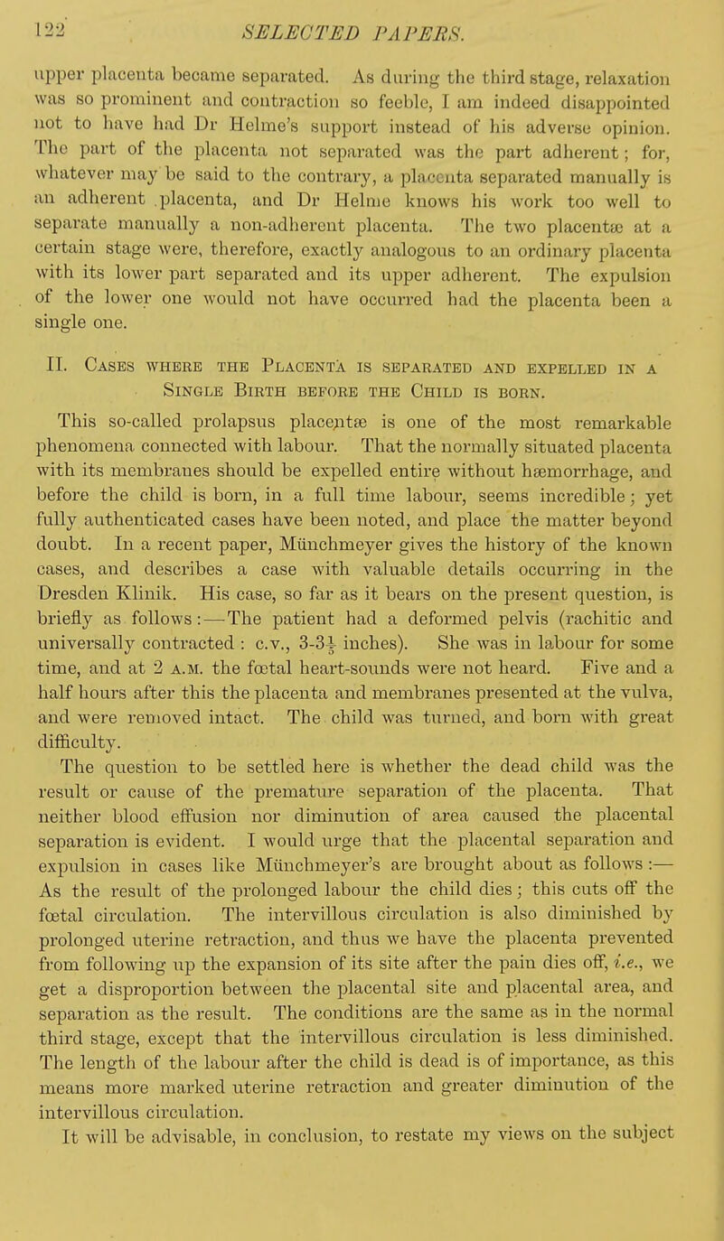 upper placenta became separated. As during the third stage, relaxation was so prominent and contraction so feeble, I am indeed disappointed not to have had Dr Helme's support instead of his adverse opinion. The part of the placenta not separated was the part adherent; for, whatever may be said to the contrary, a placenta separated manually is an adherent placenta, and Dr Helme knows his work too well to separate manually a non-adherent placenta. The two placentae at a certain stage were, therefore, exactly analogous to an ordinary placenta with its lower part separated and its upper adherent. The expulsion of the lower one would not have occurred had the placenta been a single one. II. Cases where the Placenta is separated and expelled in a Single Birth before the Child is born. This so-called prolapsus place;at£e is one of the most remarkable phenomena connected with labour. That the normally situated placenta with its membranes should be expelled entire without haemorrhage, and before the child is born, in a full time labour, seems incredible; yet fully authenticated cases have been noted, and place the matter beyond doubt. In a recent paper, Miinchmeyer gives the history of the known cases, and describes with valuable details occurring in the Dresden Klinik. His case, so far as it bears on the present question, is briefly as follows:—^The patient had a deformed pelvis (rachitic and universally contracted : c.v., 3-3i inches). She was in labour for some time, and at 2 a.m. the fcetal heart-sounds were not heard. Five and a half hours after this the placenta and membranes presented at the vulva, and were removed intact. The child was turned, and born with great difficulty. The question to be settled here is Avhether the dead child was the result or cause of the premature separation of the placenta. That neither blood effusion nor diminution of area caused the placental separation is evident. I would urge that the placental separation and expulsion in cases like Miinchmeyer's are brought about as follows:— As the result of the prolonged labour the child dies; this cuts off the foetal circulation. The intervillous circulation is also diminished by prolonged uterine retraction, and thus we have the placenta prevented from following up the expansion of its site after the pain dies off, i.e., we get a disproportion between the placental site and placental area, and separation as the result. The conditions are the same as in the normal third stage, except that the intervillous circulation is less diminished. The length of the labour after the child is dead is of importance, as this means more marked uterine retraction and greater diminution of the intervillous circulation. It will be advisable, in conclusion, to restate my views on the subject