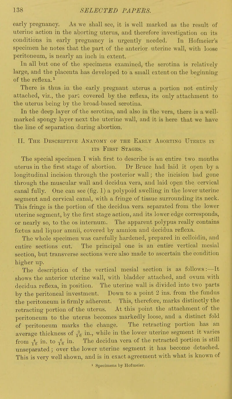 early pregnancy. As we shall see, it is well marked as the result of uterine action in the aborting uterus, and therefore investigation on its conditions in early pregnancy is urgently needed. In Hofmeier's specimen he notes that the part of the anterior uterine wall, with loose peritoneum, is nearly an inch in extent. In all but one of the specimens examined, the serotina is relatively large, and the placenta has developed to a small extent on the beginning of the reflexa.-*- There is thus in the early pregnant uterus a portion not entirely attached, viz., the part covered by the reflexa, its only attachment to the uterus being by the broad-based serotina. In the deep layer of the serotina, and also in the vera, there is a well- marked spongy layer next the uterine wall, and it is here that we have the line of separation during abortion. II. The Descriptive Anatomy of the Eaely Aborting Uterus in ITS First Stages. The special specimen I wish first to describe is an entire two months uterus in the first stage of abortion. Dr Bruce had laid it open by a longitudinal incision through the posterior wall; the incision had gone through the muscular wall and decidua vera, and laid open the cervical canal fully. One can see (fig. 1) a polypoid swelling in the lower uterine segment and cervical canal, with a fringe of tissue surrounding its neck. This fringe is the portion of the decidua vera separated from the lower uterine segment, by the first stage action, and its lower edge corresponds, or nearly so, to the os internum. The apparent polypus really contains foetus and liquor amnii, covered by amnion and decidua reflexa. The whole specimen was carefully hardened, prepared in celloidin, and entire sections cut. The principal one is an entire vertical mesial section, but transverse sections were also made to ascertain the condition higher up. The description of the vertical mesial section is as follows:—It shows the anterior uterine wall, with bladder attached, and ovum with decidua reflexa, in position. The uterine wall is divided into two parts by the peritoneal investment. Down to a point 2 ins. from the fundus the peritoneum is firmly adherent. This, therefore, marks distinctly the retracting portion of the uterus. At this point the attachment of the peritoneum to the uterus becomes markedly loose, and a distinct fold of peritoneum marks the change. The retracting portion has an average thickness of in., while in the lower uterine segment it varies from in. to -{'^ in. The decidua vera of the retracted portion is still unseparated; over the lower uterine segment it has become detached. This is very well shown, and is in exact agreement with what is known of 1 Specimens by Hof meler.