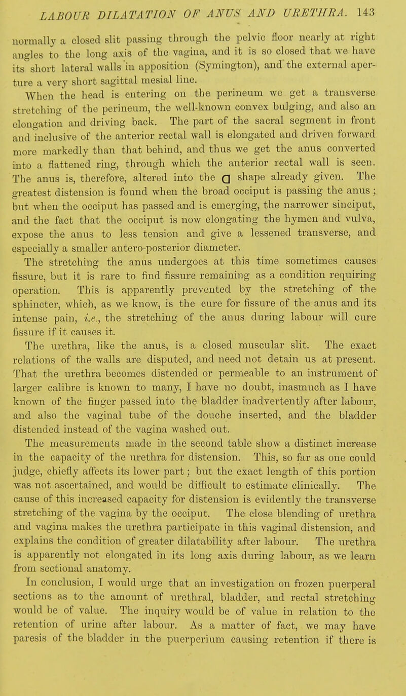 normally a closed slit passing through the pelvic floor nearly at right anc/les to the long axis of the vagina, and it is so closed that we have its°short lateral walls 'in apposition (Symington), and the external aper- ture a very short sagittal mesial line. When the head is entering on the perineum we get a transverse stretching of the perineum, the well-known convex bulging, and also an elongation and driving back. The part of the sacral segment in front and inclusive of the anterior rectal wall is elongated and driven forward more markedly than that behind, and thus we get the anus converted into a flattened ring, through which the anterior rectal wall is seen. The anus is, therefore, altered into the Q shape already given. The greatest distension is found when the broad occiput is passing the anus; but when the occiput has passed and is emerging, the narrower sinciput, and the fact that the occiput is now elongating the hymen and vulva, expose the anus to less tension and give a lessened transverse, and especially a smaller antero-posterior diameter. The stretching the anus undergoes at this time sometimes causes fissure, but it is rare to find fissure remaining as a condition requiring operation. This is apparently prevented by the stretching of the sphincter, which, as we know, is the cure for fissure of the anus and its intense pain, i.e., the stretching of the anus during labour will cure fissure if it caiises it. The urethra, like the anus, is a closed muscular slit. The exact relations of the walls are disputed, and need not detain us at present. That the urethra becomes distended or permeable to an instrument of larger calibre is known to many, I have no doubt, inasmuch as I have known of the finger passed into the bladder inadvertently after labour, and also the vaginal tube of the douche inserted, and the bladder distended instead of the vagina washed out. The measurements made in the second table show a distinct increase in the capacity of the urethra for distension. This, so far as one could judge, chiefly affects its lower part; but the exact length of this portion Avas not ascertained, and would be difficult to estimate clinically. The cause of this increased capacity for distension is evidently the transverse stretching of the vagina by the occiput. The close blending of urethra and vagina makes the urethra participate in this vaginal distension, and explains the condition of greater dilatability after labour. The urethra is apparently not elongated in its long axis during labour, as we learn from sectional anatomy. In conclusion, I would urge that an investigation on frozen puerperal sections as to the amount of urethral, bladder, and rectal stretching would be of value. The inquiry would be of value in relation to the retention of urine after labour. As a matter of fact, we may have paresis of the bladder in the puerperiiim causing retention if there is