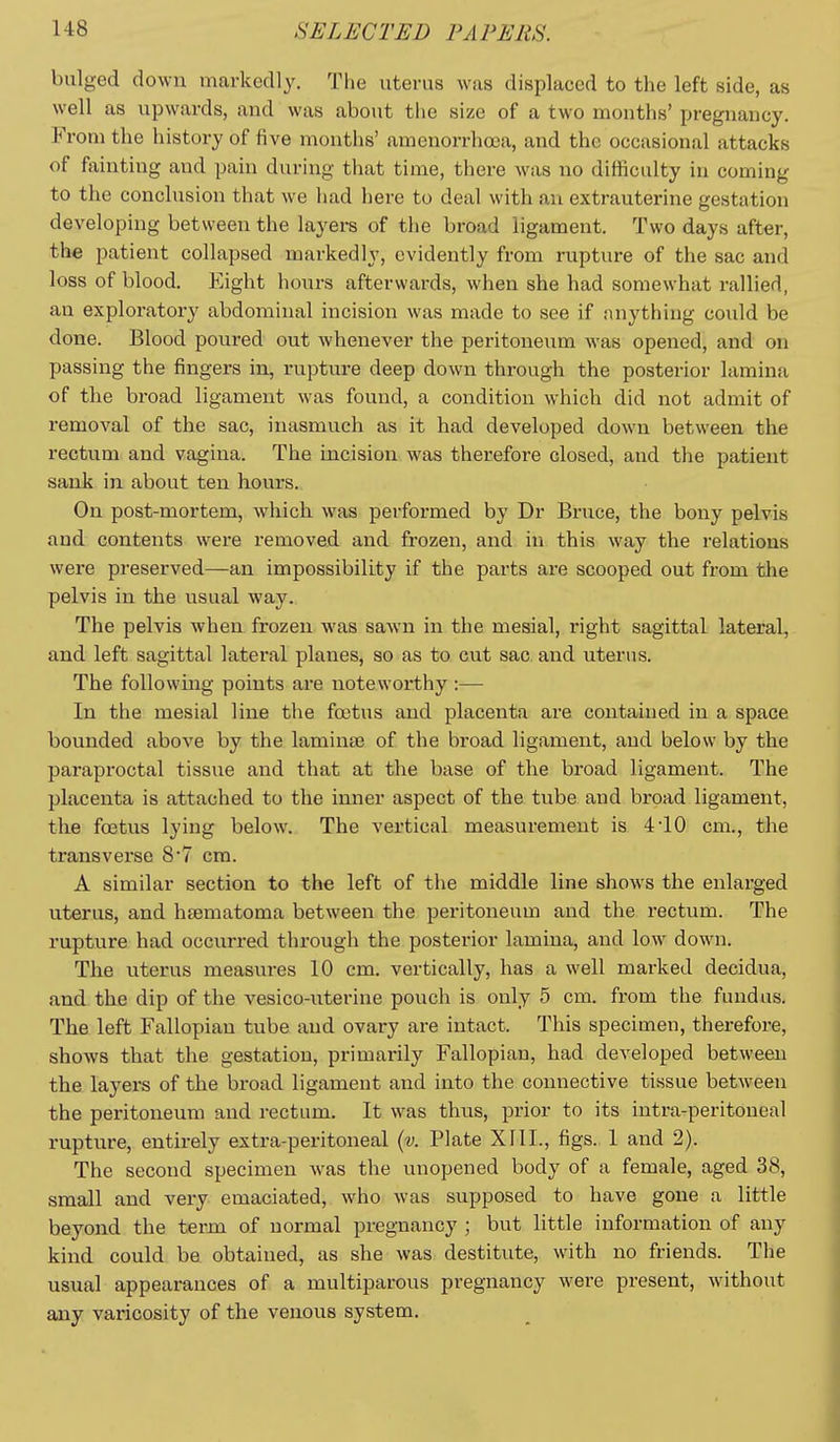 bulged down markedly. The uterus was displaced to the left side, as well as upwards, and was aboiit tl>e size of a two months' pregnancy. From the history of five months' amenorrhooa, and the occasional attacks of fainting and pain during that time, there was no difficulty in coming to the conclusion that we had here to deal with an extrauterine gestation developing between the layers of the broad ligament. Two days after, the patient collapsed markedly, evidently from rupture of the sac and loss of blood. Eight hours afterwai-ds, when she had somewhat rallied, an exploratory abdominal incision was made to see if anything could be done. Blood poured out whenever the peritoneum was opened, and on passing the fingers in, rupture deep down through the posterior lamina of the broad ligament was found, a condition which did not admit of removal of the sac, inasmuch as it had developed down between the rectum and vagina. The incision was therefore closed, and the patient sank in about ten hours. On post-mortem, which, was performed by Dr Bruce, the bony pelvis and contents were removed and frozen, and in this way the relations were preserved—an impossibility if the parts are scooped out from the pelvis in the usual way. The pelvis when frozen was sawn in the mesial, right sagittal lateral, and left sagittal lateral planes, so as to cut sac. and uterus. The following points are noteworthy :— In the mesial line the foetus and placenta are contained in a space bounded above by the lamina? of the broad ligament, and below by the paraproctal tissue and that at the base of the broad ligament. The placenta is attached to the inner aspect of the tube and broad ligament, the foetus lying below. The vertical measurement is 4-10 cm., the transverse 8*7 cm. A similar section to the left of the middle line shows the enlarged uterus, and hrematoma between the peritoneum and the rectum. The rupture had occurred through the posterior lamina, and low down. The uterus measures 10 cm. vertically, has a well marked decidua, and the dip of the vesico-uterine pouch is only 5 cm. from the fundus. The left Fallopian tube and ovary are intact. This specimen, therefore, shows that the gestation, primai-ily Fallopian, had developed between the layers of the broad ligament and into the connective tissue between the peritoneum and rectum. It was thus, prior to its intra-peritoneal rupture, entirely extra-peritoneal {v. Plate XllL, figs. 1 and 2). The second specimen was the unopened body of a female, aged 38, small and very emaciated, who was supposed to have gone a little beyond the term of normal pregnancy ; but little information of any kind could be obtained, as she was destitute, with no friends. The usual appearances of a multiparous pregnancy were present, without any varicosity of the venous system.