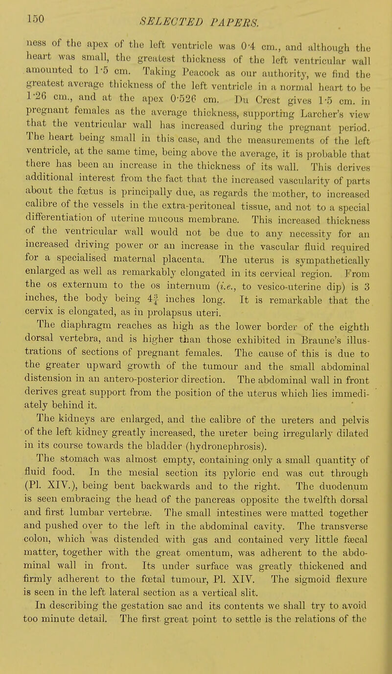 ness of the apex of the left ventricle was 04 cm., and although the lieart was small, the greatest thickness of the left ventricular wall amounted to 1-5 cm. Taking Peacock as our authority, we find the greatest average thickness of the left ventricle in a normal heart to be 1-26 cm., and at the apex 0-526 cm. Du Crest gives 1-5 cm. in pregnant females as the average thickness, supporting Larcher's view that the ventricular wall has increased during the pregnant period. The heart being small in this case, and the measurements of the left ventricle, at the same time, being above the average, it is probable that there has been an increase in the thickness of its wall. This derives additional interest from the fact that the increased vascularity of parts about the foetus is principally due, as regards the mother, to increased calibre of the vessels in the extra-peritoneal tissue, and not to a special differentiation of uterine mucous membrane. This increased thickness of the ventricular wall would not be due to any necessity for an increased driving power or an increase in the vascular fluid required for a specialised maternal placenta. The uterus is sympathetically enlarged as well as remarkably elongated in its cervical region. From the OS externum to the os internum {i.e., to vesico-uterine dip) is 3 inches, the body being 4| inches long. It is remarkable that the cervix is elongated, as in prolapsus uteri. The diaphragm reaches as high as the lower border of the eighth dorsal vertebra, and is higher than those exhibited in Braune's illus- trations of sections of pregnant females. The cause of this is due to the greater upward growth of the tumour and the small abdominal distension in an antero-posterior direction. The abdominal wall in front derives great support from the position of the uterus which lies immedi- ately behind it. The kidneys are enlarged, and the calibre of the ureters and pelvis of the left kidney greatly increased, the ureter being irregularly dilated in its course towai-ds the bladder (hydronephrosis). The stomach was almost empty, containing only a small quantity of fluid food. In the mesial section its pyloric end was cut through (PI. XIV.), being bent backwards and to the right. The duodenum is seen embracing the head of the pancreas opposite the twelfth dorsal and first lumbar vei-tebree. The small intestines were matted together and pushed oyer to the left in the abdominal cavity. The transverse colon, which was distended with gas and contained very little faecal matter, together with the great omentum, was adherent to the abdo- minal wall in front. Its under surface was greatly thickened and firmly adherent to the foetal tumour, PI. XIV. The sigmoid flexure is seen in the left lateral section as a vertical slit. In describing the gestation sac and its contents we shall try to avoid too minute detail. The first great point to settle is the relations of the