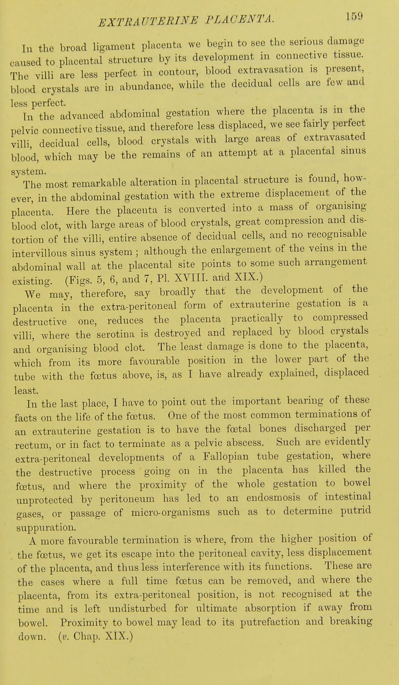 In the broad ligament placenta we begin to see the serious damage caused to placental struot;ire by its development in connective tissue. The villi are less perfect in contour, blood extravasation is present blood crystals are in abundance, while the decidual cells are few and less perfect. . • • In the advanced abdominal gestation where the placenta is m the pelvic connective tissue, and therefore less displaced, we see fairly perfect villi decidual cells, blood crystals with large areas of extravasated blood, which may be the remains of an attempt at a placental sinus system. . The most remarkable alteration in placental structure is found, how- ever, in the abdominal gestation with the extreme displacement of the placenta. Here the placenta is converted into a mass of organising blood clot, with large areas of blood crystals, great compression and dis- tortion of the villi, entire absence of decidual cells, and no recognisable intervillous sinus system; although the enlargement of the veins in the abdominal wall at the placental site points to some such arrangement existing. (Figs. 5, 6, and 7, PI. XVIII. and XIX.) We may, therefore, say broadly that the development of the placenta in the extra-peritoneal form of extrauterine gestation is a destructive one, reduces the placenta practically to compressed villi, where the serotina is destroyed and replaced by blood crystals and'organising blood clot. The least damage is done to the placenta, which from its more favourable position in the lower part of the tube with the foetus above, is, as I have already explained, displaced least. In the last place, I have to point out the important bearing of these facts on the life of the foetus. One of the most common terminations of an extrauterine gestation is to have the foetal bones discharged per rectum, or in fact to terminate as a pelvic abscess. Such are evidently extra-peritoneal developments of a Fallopian tube gestation, where the destructive process going on in the placenta has killed the foetus, and where the proximity of the whole gestation to bowel unprotected by peritoneum has led to an eudosmosis of intestinal gases, or passage of micro-organisms such as to determine putrid suppuration. A more favourable termination is where, from the higher position of the foetus, we get its escape into the peritoneal cavity, less displacement of the placenta, and thus less interference with its functions. These are the cases where a full time foetus can be removed, and where the placenta, from its extra-peritoneal position, is not recognised at the time and is left undisturbed for ultimate absorption if away from bowel. Proximity to bowel may lead to its putrefaction and breaking down. {v. Chap. XtX.)