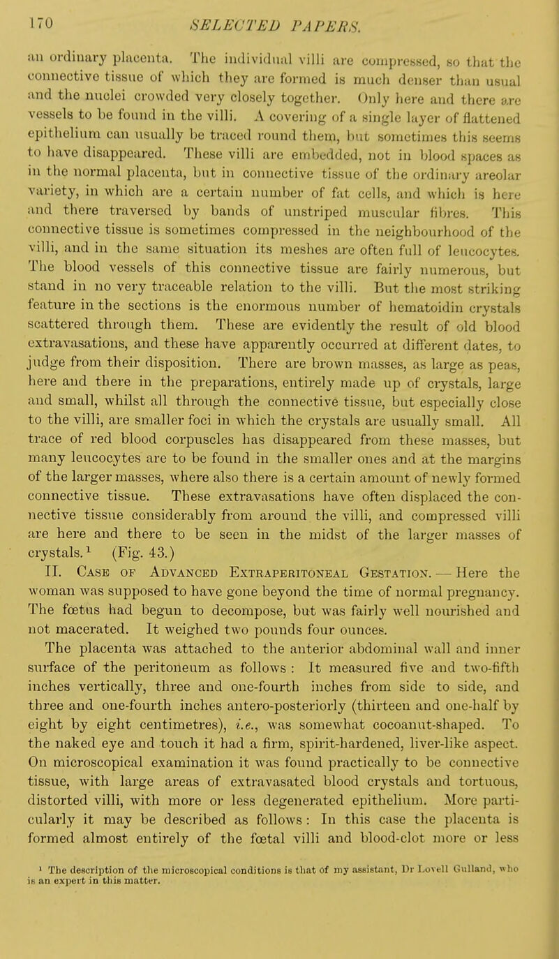 an ordinary placenta. The individual villi are compressed, so that the connective tissue of which they are formed is much denser than usual and the nuclei crowded very closely together. Only here and there are vessels to be found in the villi. A covering of a single layer of flattened epithelium can usually be traced round them, but sometimes this seems to have disappeared. These villi are embedded, not in blood spaces as in the normal placenta, but in connective tissue of the ordinary areolar variety, in which are a certain number of fiit cells, and which is here and there traversed by bands of unstriped muscular fibres. This connective tissue is sometimes compressed in the neighbourhood of the villi, and in the same situation its meshes are often full of leucocytes. The blood vessels of this connective tissue are fairly numerous, but stand in no very traceable relation to the villi. But the most striking feature in the sections is the enormous number of hematoidin crystals scattered through them. These are evidently the result of old blood extravasations, and these have apparently occurred at different dates, to judge from their disposition. There are brown masses, as large as peas, here and there in the preparations, entirely made up of crystals, large and small, whilst all through the connective tissue, but especially close to the villi, are smaller foci in which the crystals are usually small. All trace of red blood corpuscles has disappeared from these masses, but many leucocytes are to be found in the smaller ones and at the margins of the larger masses, where also there is a certain amount of newly formed connective tissue. These extravasations have often displaced the con- nective tissue considerablj' from around the villi, and compressed villi are here and there to be seen in the midst of the larger masses of crystals.^ (Fig. 43.) II. Case of Advanced Extraperitoneal Gestation. — Here the woman was supposed to have gone beyond the time of normal pregnancy. The foetus had begun to decompose, but was fairly well nourished and not macerated. It weighed two pounds four ounces. The placenta was attached to the anterior abdominal wall and inner sixrface of the peritoneum as follows : It measured five and two-fifth inches vertically, three and one-fourth inches from side to side, and three and one-fourth inches antero-posteriorly (thirteen and one-half by eight by eight centimetres), i.e., was somewhat cocoanut-shaped. To the naked eye and touch it had a firm, spirit-hardened, liver-like aspect. On microscopical examination it was found practically to be connective tissue, with large areas of extravasated blood crystals and tortuous, distorted villi, with more or less degenerated epithelium. More parti- cularly it may be described as follows : In this case the placenta is formed almost entirely of the foetal villi and blood-clot more or less ' The description of tlie microscopical conditions is that Of my assistant, Dr LoveU GuUantl, -n ho is an expert in tiiis matter.