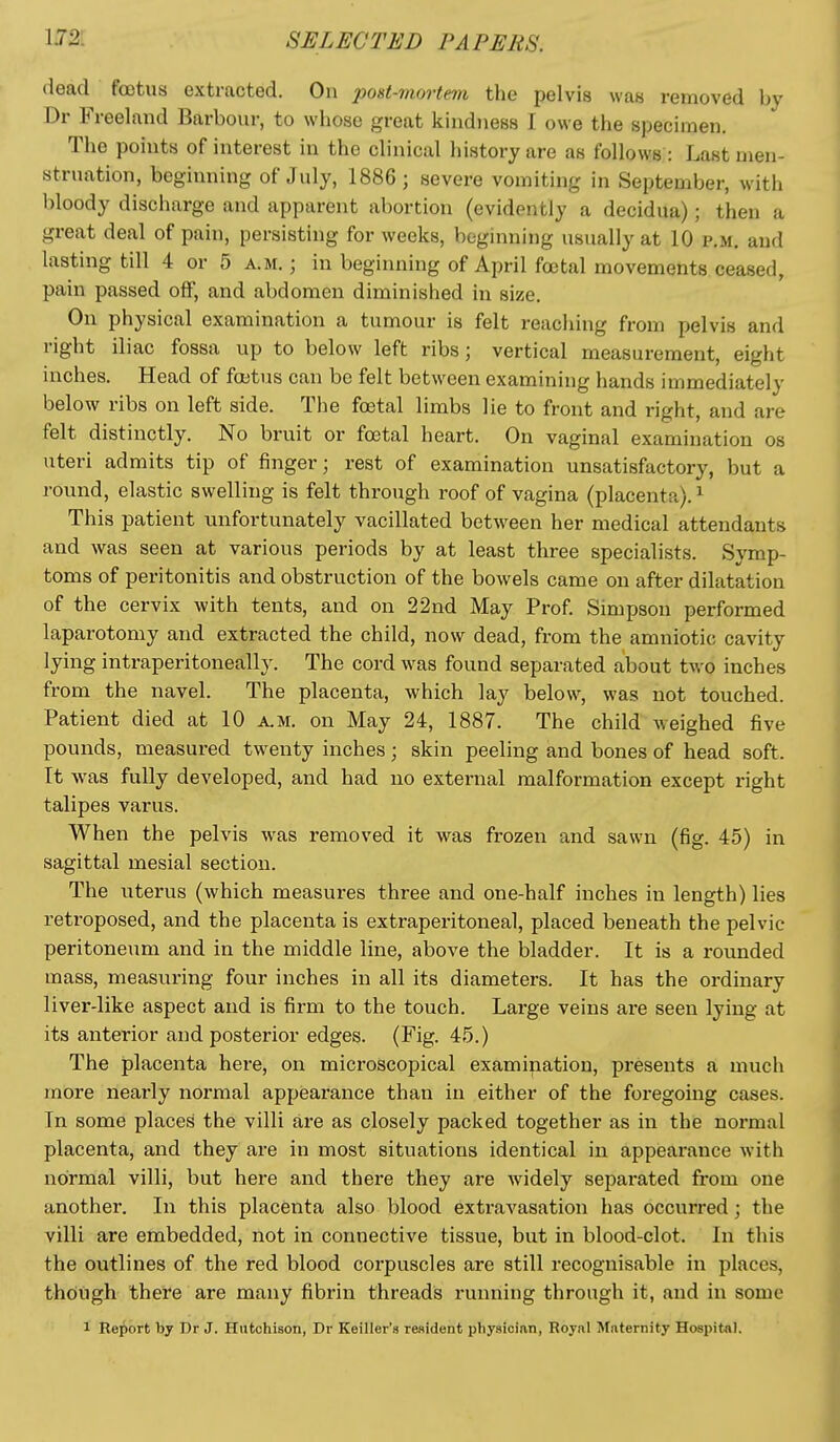 dead foetus extracted. On post-mortem the pelvis was removed by Dr Freeland Barbour, to whose great kindness I owe the specimen. Tlie points of interest in the clinical history are as follows : Last men- struation, beginning of July, 1886; severe vomiting in September, with bloody discharge and apparent abortion (evidently a decidua); then a great deal of pain, persisting for weeks, beginning usually at 10 p.m. and lasting till 4 or 5 a.m.; in beginning of April foetal movements ceased, pain passed off, and abdomen diminished in size. On physical examination a tumour is felt reaching from pelvis and right iliac fossa up to below left ribs; vertical measurement, eight inches. Head of foetus can be felt between examining hands immediately below ribs on left side. The foetal limbs lie to front and right, and are felt distinctly. No bruit or foetal heart. On vaginal examination os uteri admits tip of finger; rest of examination unsatisfactory, but a round, elastic swelling is felt through roof of vagina (placenta). ^ This patient unfortunately vacillated between her medical attendants and was seen at various periods by at least three specialists. Symp- toms of peritonitis and obstruction of the bowels came on after dilatation of the cervix with tents, and on 22nd May Prof. Simpson performed laparotomy and extracted the child, now dead, from the amniotic cavity lying intraperitoneally. The cord was found separated about two inches from the navel. The placenta, which lay below, was not touched. Patient died at 10 a.m. on May 24, 1887. The child weighed five pounds, measui-ed twenty inches; skin peeling and bones of head soft. It was fully developed, and had no external malformation except right talipes varus. When the pelvis was removed it was frozen and sawn (fig. 45) in sagittal mesial section. The uterus (which measures three and one-half inches in length) lies retroposed, and the placenta is extraperitoneal, placed beneath the pelvic peritoneum and in the middle line, above the bladder. It is a rounded mass, measuring four inches in all its diameters. It has the ordinary liver-like aspect and is firm to the touch. Large veins are seen lying at its anterior and posterior edges. (Fig. 45.) The placenta here, on microscopical examination, presents a much more nearly normal appearance than in either of the foregoing cases. In some places the villi are as closely packed together as in the normal placenta, and they are in most situations identical in appearance with normal villi, but here and there they are widely sepai*ated from one another. In this placenta also blood extravasation has occurred; the villi are embedded, not in connective tissue, but in blood-clot. In this the outlines of the red blood corpuscles are still recognisable in places, thdugh there are many fibrin threadis running through it, and in some