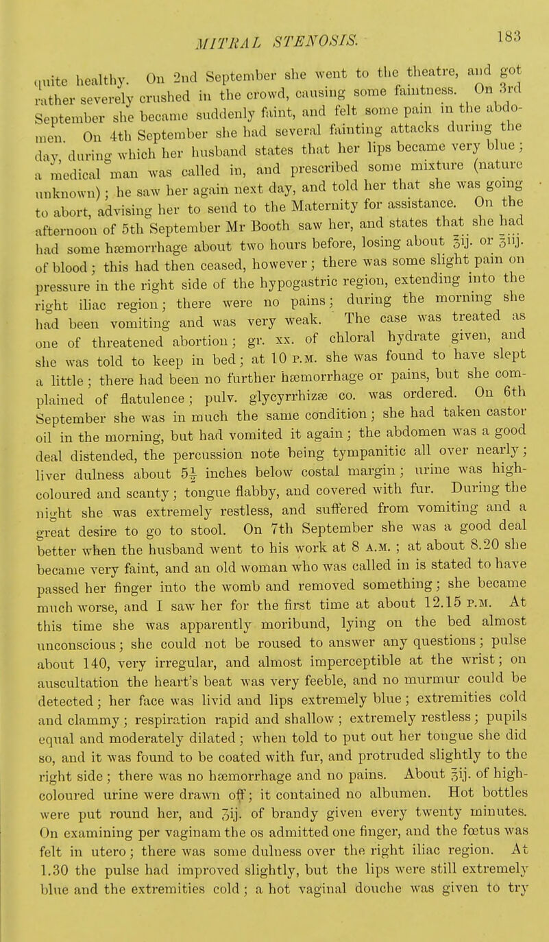 ciuite healthy. On 2nd September she went to the theatre, and got rather severely crushed in the crowd, causing some fanitness On 3rd September she becan.e suddenly faint, and felt some pain m the abdo- men On 4th September she had several fainting attacks durmg the day during which her husband states that her lips became very blue ; a medical man was called in, and prescribed some mixture (nature unknown); he saw her again next day, and told her that she was going to abort, advising her to send to the Maternity for assistance. On the afternoon of 5th September Mr Booth saw her, and states that she had had some haemorrhage about two hours before, losing about 3ij. or jiij. of blood; this had then ceased, however; there was some slight pain on pressure in the right side of the hypogastric region, extending into the right iliac region; there were no pains; during the morning she had been vomiting and was very weak. The case was treated as one of threatened abortion; gr. xx. of chloral hydrate given, and slie was told to keep in bed; at 10 p.m. she was found to have slept a little ; there had been no further haemorrhage or pains, but she com- plained of flatulence; pulv. glycyrrhizse co. was ordered. On 6th September she was in much the same condition; she had taken castor oil in the morning, but had vomited it again; the abdomen was a good deal distended, the percussion note being tympanitic all over nearly; liver dulness about b\ inches below costal margin; urine was high- coloured and scanty; tongue flabby, and covered with fur. During the night she was extremely restless, and suftered from vomiting and a great desire to go to stool. On 7th September she was a good deal better when the husband went to his work at 8 a.m. ; at about 8.20 she became very faint, and an old woman who was called in is stated to have passed her finger into the womb and removed something; she becaine much worse, and I saw her for the first time at about 12.15 p.m. At this time she was apparently moribund, lying on the bed almost unconscious; she could not be roused to answer any questions; pulse about 140, very irregular, and almost imperceptible at the wrist; on auscultation the heart's beat was very feeble, and no murmur could be detected; her face was livid and lips extremely blue; extremities cold and clammy ; respiration rapid and shallow ; extremely restless ; pupils equal and moderately dilated; when told to put out her tongue she did so, and it was found to be coated with fur, and protruded slightly to the right side ; there was no haemorrhage and no pains. About gij. of high- coloured urine were dra^vii o^; it contained no albumen. Hot bottles were put round her, and jij. of brandy given every twenty minutes. On examining per vaginam the os admitted one finger, and the foetus was felt in utero; there was some dulness over the right iliac region. At 1.30 the pulse had improved slightly, but the lips were still extremely blue and the extremities cold; a hot vaginal douche was given to try