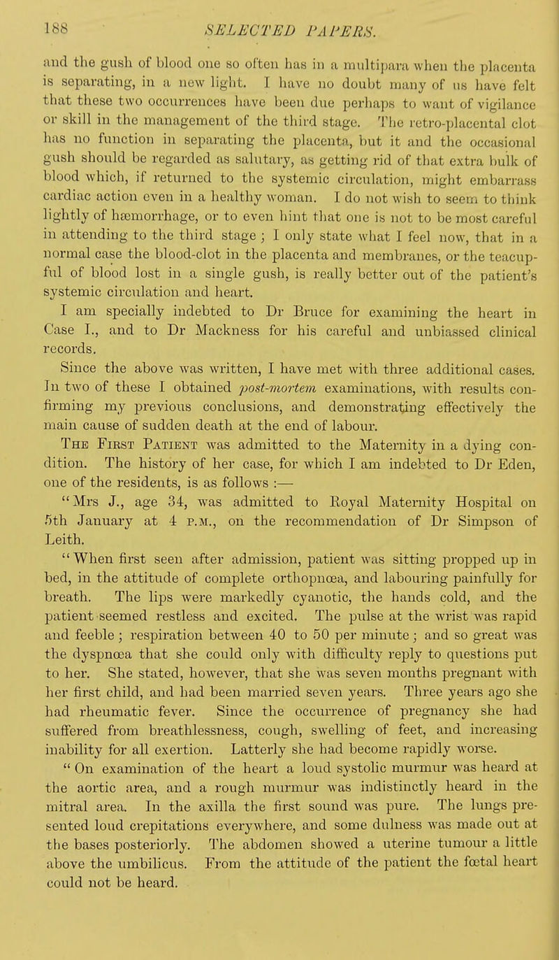 and the gush of blood one so often has in a multipara when the placenta is separating, in a new light. I have no doubt many of us have felt that tliese two occurrences have been due perhaps to want of vigilance or skill in the management of the tiiird stage. The retro-placental clot has no function in separating the placenta, but it and the occasional gush should be regarded as salutary, as getting rid of that extra bulk of blood which, if returned to the systemic circulation, might embarrass cardiac action even in a healthy woman. I do not wish to seem to think lightly of hsemorrhage, or to even hint that one is not to be most careful in attending to the third stage ; I only state what I feel now, that in a normal case the blood-clot in the placenta and membranes, or the teacup- ful of blood lost in a single gush, is really better out of the patient's systemic circulation and heart. I am specially indebted to Dr Bruce for examining the heart in Case I., and to Dr Mackness for his careful and unbiassed clinical records. Since the above was written, I have met with three additional cases. In two of these I obtained post-mortem examinations, with results con- firming my previous conclusions, and demonstrating effectively the main cause of sudden death at the end of labour. The First Patient was admitted to the Maternity in a dying con- dition. The history of her case, for which I am indebted to Dr Eden, one of the residents, is as follows :— Mrs J., age 34, was admitted to Royal Maternity Hospital on 5th January at 4 p.m., on the recommendation of Dr Simpson of Leith. When first seen after admission, patient was sitting propped up in bed, in the attitude of complete orthopnoea, and labouring painfully for breath. The lips were markedly cyanotic, the hands cold, and the patient seemed restless and excited. The pulse at the wrist was rapid and feeble; respiration between 40 to 50 per minute; and so great was the dyspnoea that she could only with difficulty reply to questions put to her. She stated, however, that she was seven months pregnant with her first child, and had been married seven years. Three years ago she had rheumatic fever. Since the occuiTence of pregnancy she had suffered from breathlessness, cough, swelling of feet, and increasing inability for all exertion. Latterly she had become rapidly worse.  On examination of the heart a loud systolic murmur was heard at the aortic area, and a rough murmur was indistinctly heard in the mitral area. In the axilla the first sound was pure. The lungs pre- sented loud crepitations everywhere, and some dulness was made out at the bases posteriorly. The abdomen showed a uterine tumour a little above the umbilicus. From the attitude of the patient the foetal heart could not be heard.