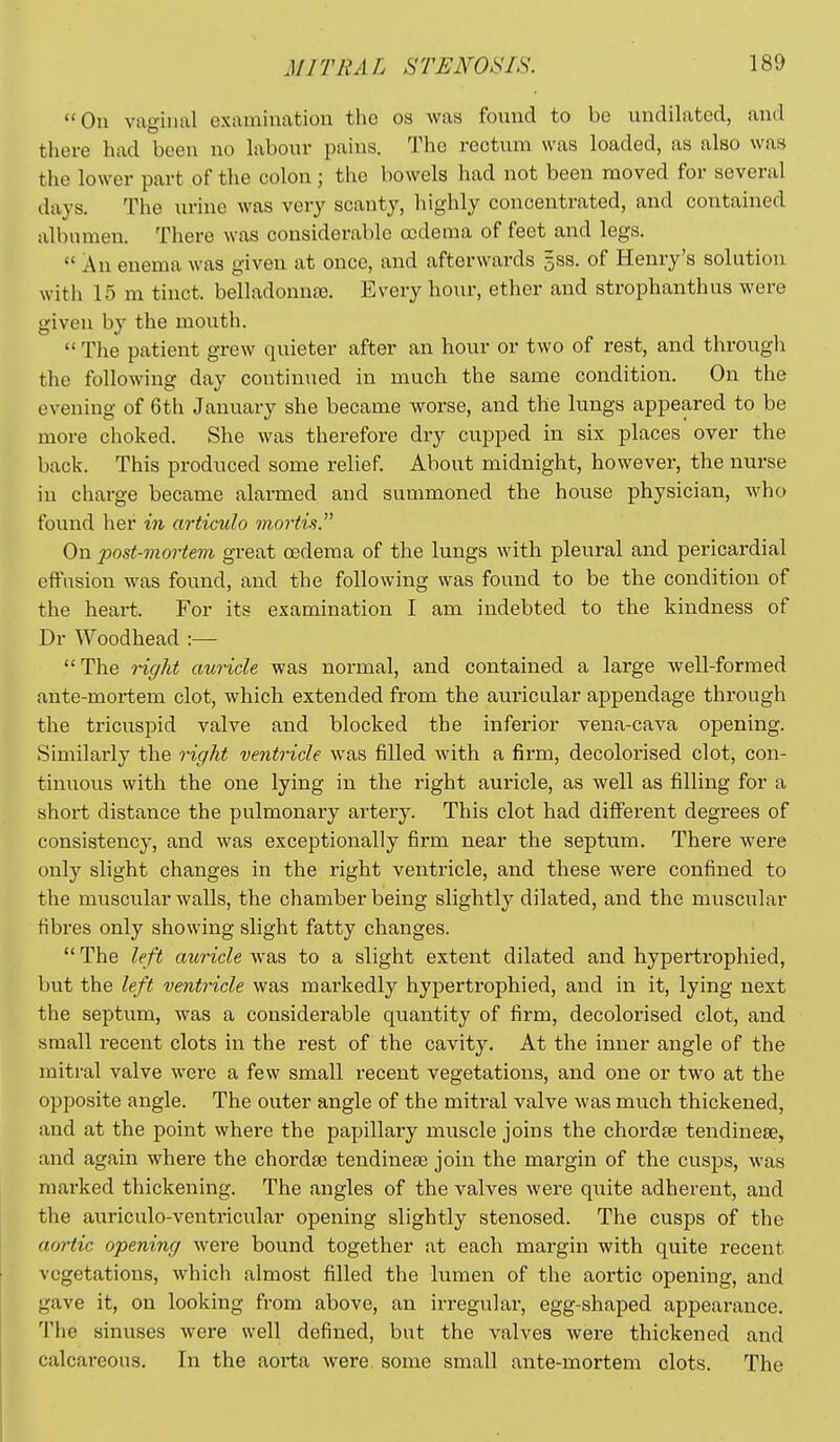 On vaginal examination the os was found to be undilated, and there had been no labour pains. The rectum was loaded, as also was the lower part of the colon; the bowels had not been moved for several days. The urine was very scanty, highly concentrated, and contained albumen. There was considerable oedema of feet and legs.  An enema was given at once, and afterwards 5SS. of Henry's solution with 15 m tinct, belladonnce. Every hour, ether and strophanthus were given by the mouth. The patient grew quieter after an hour or two of rest, and through the following day continued in much the same condition. On the evening of 6th Jamiary she became worse, and the lungs appeared to be more choked. She was therefore dry cupped in six places over the back. This produced some relief. About midnight, however, the nurse in charge became alarmed and summoned the house physician, who found her in articulo mortis. On post-vim-tem great oedema of the lungs with pleural and pericardial effusion was found, and the following was found to be the condition of the heart. For its examination I am indebted to the kindness of Dr Woodhead :— The right auricle was normal, and contained a large well-formed ante-mortem clot, which extended from the auricular appendage through the tricuspid valve and blocked the inferior vena-cava opening. Similarly the right ventricle was filled with a firm, decolorised clot, con- tinuous with the one lying in the right auricle, as well as filling for a short distance the pulmonary artery. This clot had different degrees of consistency, and was exceptionally firm near the septum. There were only slight changes in the right ventricle, and these were confined to the muscular walls, the chamber being slightly dilated, and the muscular fibres only showing slight fatty changes.  The left auricle was to a slight extent dilated and hypertrophied, but the left ventricle was markedly hypertrophied, and in it, lying next the septum, was a considerable quantity of firm, decolorised clot, and small recent clots in the rest of the cavity. At the inner angle of the mitral valve were a few small recent vegetations, and one or two at the opposite angle. The outer angle of the mitral valve was much thickened, and at the point where the papillary muscle joins the chordee tendinese, and again where the chordte tendincEe join the margin of the cusps, was marked thickening. The angles of the valves were quite adherent, and the auriculo-ventricular opening slightly stenosed. The cusps of the aortic opening were bound together at each margin with quite recent vegetations, which almost filled the lumen of the aortic opening, and gave it, on looking from above, an irregular, egg-shaped appearance. The sinuses were well defined, but the valves were thickened and calcai-eous. In the aorta were some small ante-mortem clots. The