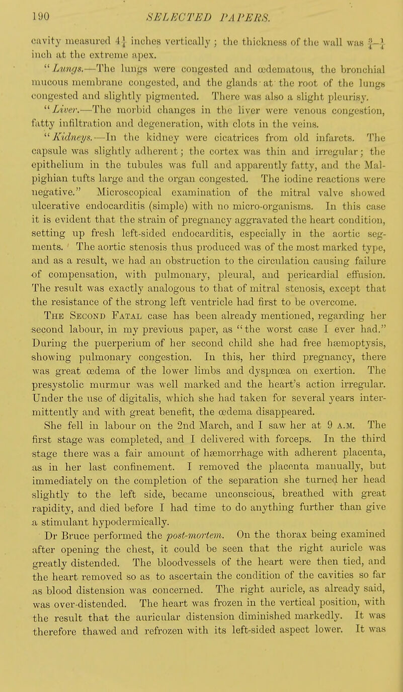 cavity measured 4| inches vertically ; the thickness of the wall was |-i inch at the extreme apex.  Limgs.—The lungs were congested and ccdematous, the bronchial mucous membrane congested, and the glands at the root of the lungs congested and slightly pigmented. There was also a slight pleurisy. '■^ Liver.—The morbid changes in the liver were venous congestion, fatty infiltration and degeneration, with clots in the veins. Kidneys.—In the kidney were cicatrices from old infarcts. The capsule was slightly adherent; the cortex was thin and irregular; the epithelium in the tubules was full and apparently fatty, and the Mal- pighian tufts large and the organ congested. The iodine reactions were negative. Microscopical examination of the mitral valve showed ulcerative endocarditis (simple) with no micro-organisms. In this case it is evident that the strain of pregnancy aggravated the heart condition, setting up fresh left-sided endocai'ditis, especially in the aortic seg- ments. The aortic stenosis thus produced was of the most marked type, and as a result, we had an obstruction to the circulation causing failure of compensation, witla pulmonary, pleural, and pericardial effusion. The result was exactly analogous to that of mitral stenosis, except that the resistance of the strong left ventricle had first to be overcome. The Second Fatal case has been already mentioned, regarding her second labour, in my previous paper, as the worst case I ever had. During the puerperium of her second child she had free hsemoptysis, showing pulmonary congestion. In this, her third pregnancy, there was great oedema of the lower limbs and dyspnosa on exertion. The presystolic murmur Avas well marked and the heart's action irregular. Under the use of digitalis, which she had taken for several years inter- mittently and with great benefit, the oedema disappeared. She fell in labour on the 2nd March, and I saw her at 9 a.m. The first stage was completed, and I delivered with forceps. In the third stage there was a fair amount of hsemorrhage with adherent placenta, as in her last confinement. I removed the placenta manually, but immediately on the completion of the separation she turned her head slightly to the left side, became unconscious, breathed with great rapidity, and died before I had time to do anything further than give a stimulant hypodermically. Dr Bruce performed the post-mortem. On the thorax being examined after opening the chest, it could be seen that the right auricle was greatly distended. The bloodvessels of the heart were then tied, and the heart removed so as to ascertain the condition of the cavities so far as blood distension was concerned. The right auricle, as already said, was over-distended. The heart was frozen in the vertical position, with the result that the auricular distension diminished markedly. It was therefore thawed and refrozen with its left-sided aspect lower. It was