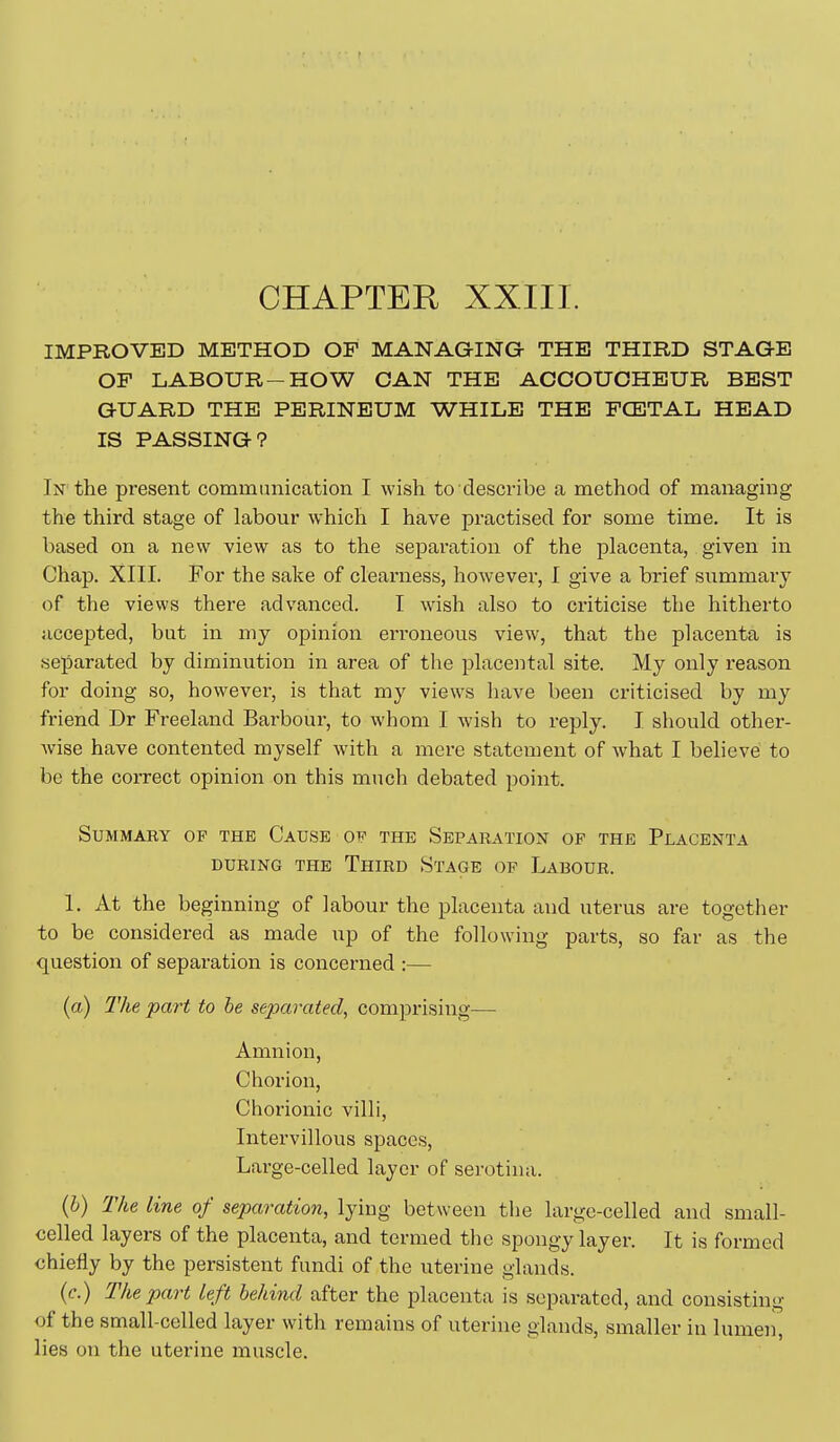 CHAPTER XXIII. IMPBOVED METHOD OF MANAGING THE THIRD STAGE OF LABOUR-HOW CAN THE ACCOUCHEUR BEST GUARD THE PERINEUM WHILE THE FCE3TAL HEAD IS PASSING? In the present communication I wish to describe a method of managing the third stage of labour which I have practised for some time. It is based on a new view as to the separation of the placenta, given in Chap. XIII. For the sake of clearness, however, I give a brief summary of the views there advanced. I wish also to criticise the hitherto accepted, but in niy opinion eri'oneous view, that the placenta is separated by diminution in area of the placental site. My only reason for doing so, however, is that my views have been criticised by my friend Dr Freeland Barbour, to whom I wish to reply. I should other- wise have contented myself with a mere statement of what I believe to be the correct opinion on this much debated point. SUMMAEY OF THE CaUSE OF THE SEPARATION OF THE PlACENTA DURING THE ThIRD StaGE OP LaBOUR. 1. At the beginning of labour the placenta and uterus are together to be considered as made up of the following parts, so far as the question of separation is concerned :— (a) The -part to he separated, comprising— Amnion, Chorion, Chorionic villi, Intervillous spaces. Large-celled layer of serotina. (6) The line of separation, lying between the large-celled and small- celled layers of the placenta, and termed the spongy layer. It is formed chiefly by the persistent fundi of the uterine glands. (e.) The part Left behind after the placenta is separated, and consisting of the small-celled layer with remains of uterine glands, smaller in lumen, lies on the uterine muscle.