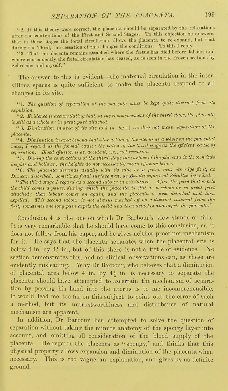 2. If this theory were correct, the placenta should be separated by the relaxations after'the contractions of the Firs^t and Secon<l Stages. To this objection he answers, that in these stages the fretal circulation allows the placenta to re-expand, but that during the Third, the cessation of this changes the conditions. To this I reply— 3. That the placenta remains attached where the foetus has died before labour, and where consequently the foatal circulation has ceased, as is seen in. the frozen sections by Schroeder and myself. The answer to this is evident—the maternal circulation in the inter- villous spaces is quite sufficient to make the placenta respond to all changes in its site. 1. The question of separation of the placeyita must be kept quite distinct from its expulsion. 2. Evidence is acctunulating that, at the commencement of the third stage, the placenta is still as a whole or in great part attached. 3. Diminution in area of its site to 4 in. hy 4i in. does not mean separation of the placenta.  4. Diminution in area beyond that+the action of the uterus as a whole on the placental mass, I regard as the formal cause; the pains of the third stage as the efficient cause of separation. Blood effusion is an accident, i.e., not essential. 5. During the contractions of the third stage the surface of the placenta is throivn into heights and holloivs; the heights do not necessarily mean effusion beloio. 6. The placenta descends usually loith its edge or a point near its edge first, as Duncan described; sometimes foetal surface first, as Baudelocque and Schultze described. The third stage I regard as a second labour in miniature. After the pain that expiels the child comes a pause, during ivhich the placenta is still as a ivhole or in great part attached; then labour comes on again, and the placenta is first detached and then expelled. This second labour is not always nmrked off' by a distinct interval from the first, sometimes one long pain expels the child and then detaches and expels the placenta. Conclusion 4 is the one on which Dr Barbour's view stands or falls. It is very remarkable that he shonld have come to this conclusion, as it does not follow from his paper, and he gives neither proof nor mechanism for it. He says that the placenta separates when the placental site is below 4 in. by 4^ in., but of this there is not a tittle of evidence. No section demonstrates this, and no clinical observations can, as these are evidently misleading. Why Dr Barbour, who believes that a diminution of placental area below 4 in. by 4^ in. is necessary to separate the placenta, should have attempted to ascertain the mechanism of separa- tion by passing his hand into the uterus is to me incomprehensible. It would lead me too far on this subject to point out the error of such a method, but its untrustworthiness and disturbance of natural mechanism are apparent. In addition, Dr Barbour has attempted to solve the question of separation without taking the minixte anatomy of the spongy layer into account, and omitting all consideration of the blood supply of the placenta. He regards the placenta as spongy, and thinks that this physical property allows expansion and diminution of the placenta when necessary. This is too vague an explanation, and gives us no definite ground.