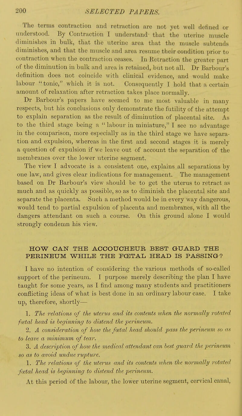 The terms contraction and retraction are not yet well defined or understood. By Contraction I understand' that the uterine muscle diminishes in bulk, that the uterine area that the muscle subtends diminishes, and tiuit the muscle and area resume their condition prior to contraction when tlie contraction ceases. In Ketraction the greater part of the diminution in bulk and area is retained, but not all. Dr Barbour's definition does not coincide with clinical evidence, and would make labour tonic, which it is not. Consequently I hold that a certain amount of relaxation after retraction takes place normally. Dr Barbour's papers have seemed to me most valuable in many respects, but his conclusions only demonstrate the futility of the attempt to explain separation as the result of diminution of placental site. As to the third stage being a  labour in miniature, I see no advantage in the comparison, more especially as in the third stage we have separa- tion and expulsion, whereas in the first and second stages it is merely a question of expulsion if we leave out of account the separation of the membranes over the lower uterine segment. The view I advocate is a consistent one, explains all separations by one law, and gives clear indications for management. The management based on Dr Barbour's view should be to get the uterus to retract as much and as quickly as possible, so as to diminish the placental site and separate the placenta. Such a method would be in every way dangerous, would tend to partial expulsion of placenta and membranes, with all the dangers attendant on such a course. On this ground alone I would strongly condemn his view. HOW CAN THE ACCOUCHEUR BEST GUARD THE PERINEUM WHILE THE FCETAL HEAD IS PASSING? I have no intention of considering the various methods of so-called support of the perineum. I purpose merely describing the plan I have taught for some years, as I find among many students and practitioners conflicting ideas of what is best done in an ordinary labour case. I take up, therefore, shortly— 1. The relations of the uterus and its contents ivhen the normally rotated foetal head is beginning to distend the perineum. 2. A consideration of how the foetal head should pass the perineum so as to leave a minimum of tear. 3. A description of how the medical attendant can best guard the i^ei^neum so as to avoid undue rupture. 1. The relations of the uterus and its contents when the normally rotated foetal head is beginning to distend the perineum. At this period of the labour, the lower uterine segment, cervical canal,