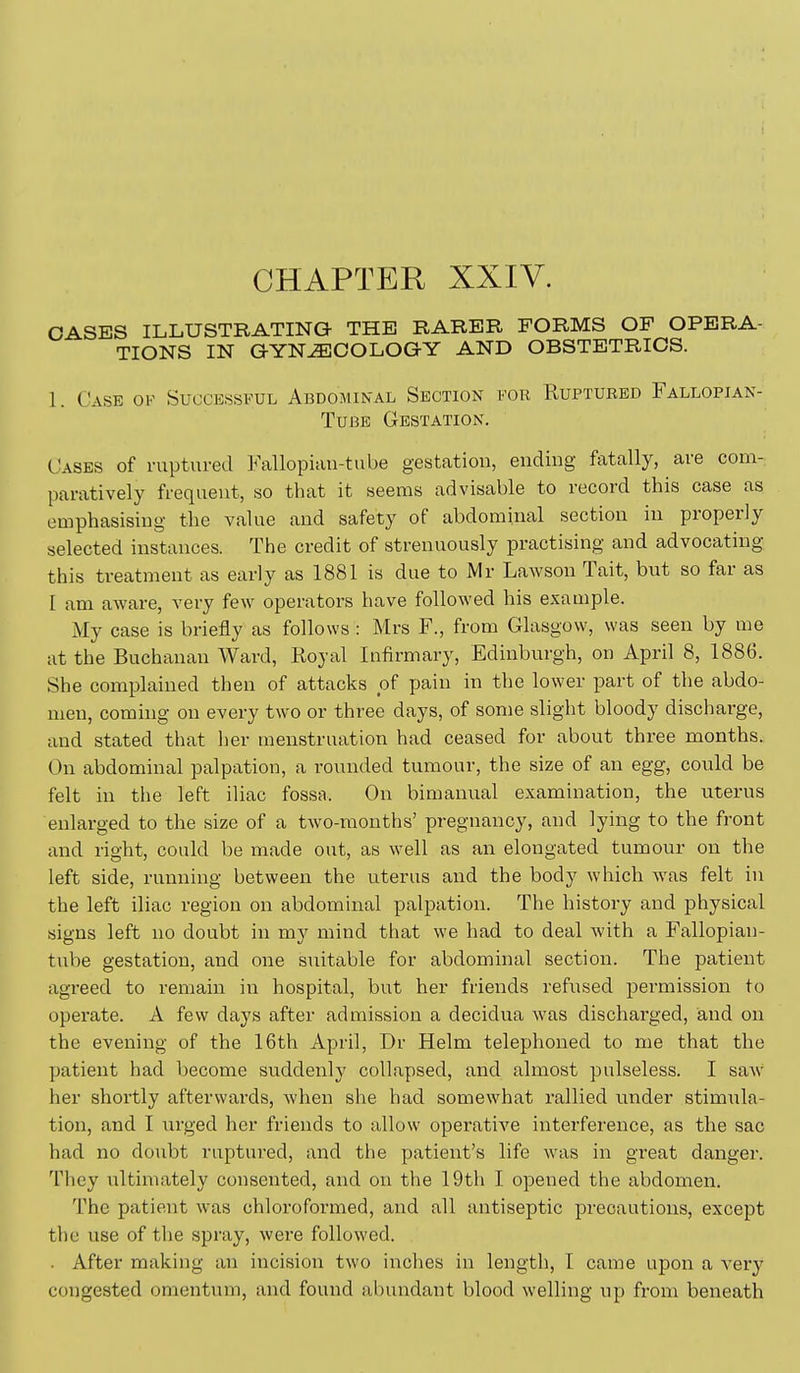 CHAPTER XXIV. OASE3S ILLUSTRATING THE RARER FORMS OF OPERA- TIONS IN GYNAECOLOGY AND OBSTETRICS. 1. Case ok Successful Abdomikal Section for Ruptured Fallopian- Tube Gestation. Cases of ruptured Fallopian-tube gestation, ending fatally, are com- paratively frequent, so that it seems advisable to record this case as emphasising the value and safety of abdominal section in properly selected instances. The credit of strenuously practising and advocating this treatment as early as 1881 is due to Mr LaAVSon Tait, but so far as [ am aware, very few operators have followed his example. My case is briefly as follows : Mrs F., from Glasgow, was seen by me at the Buchanan Ward, Royal Infirmary, Edinburgh, on April 8, 1886. She complained then of attacks of pain in the lower part of the abdo- men, coming on every two or three days, of some slight bloody discharge, and stated that her menstruation had ceased for about three months. On abdominal palpation, a rounded tumour, the size of an egg, could be felt in the left iliac fossa. On bimanual examination, the uterus enlarged to the size of a two-months' pregnancy, and lying to the front and right, could be made out, as well as an elongated tumour on the left side, running between the uterus and the body which w\as felt in the left iliac region on abdominal palpation. The history and physical signs left no doubt in my mind that we had to deal with a Fallopian- tube gestation, and one suitable for abdominal section. The patient agreed to remain in hospital, but her friends refused permission to operate. A few days after admission a decidua was discharged, and on the evening of the 16th April, Dr Helm telephoned to me that the patient had become suddenly collapsed, and almost pulseless. I saw her shortly afterwards, when she had somewhat rallied imder stimiila- tion, and I urged her friends to allow operative interference, as the sac had no doubt ruptured, and the patient's life was in great danger. They ultimately consented, and on the 19th I opened the abdomen. The patient was chloroformed, and all antiseptic precautions, except the use of the spray, were followed. . After making an incision two inches in length, I came upon a xery congested omentum, and found abundant blood welling up from beneath