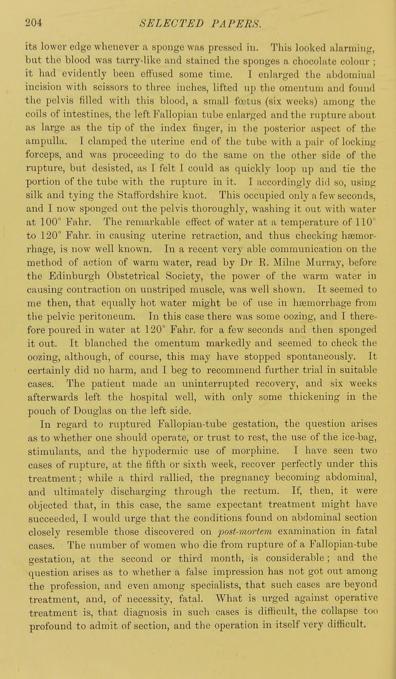 its lower edge wlienever a sponge was pressed iu. Tliis looked alarming, but the blood was tarry-like and stained the sponges a chocolate colour ; it had evidently been effused some time. I enlarged the abdominal incision with scissors to three inches, lifted up the omentum and found the pelvis filled with this blood, a small fretus (six weeks) among the coils of intestines, the left Fallopian tube enlarged and the rupture about as large as the tip of the index finger, in the posterior aspect of the ampulla. I clamped the uterine end of the tube with a pair of locking forceps, and was proceeding to do the same on the other side of the rupture, but desisted, as I felt I could as quickly loop up and tie the portion of the tube with the rupture in it. I accordingly did so, using silk and tying the Staffordshire knot. This occupied only a few seconds, and I now sponged out the pelvis thoroughly, washing it out with water at 100° Fahr. The remarkable effect of water at a temperature of 110° to 120° Fahr. in causing uterine retraction, and thus checking haemor- rhage, is now well known. In a recent very able communication on the method of action of warm water, read by Dr R. Milne Murray, before the Edinburgh Obstetrical Society, the power of the warm water in causing contraction on unstriped muscle, was well shown. It seemed to me then, that equally hot water might be of use in haemorrhage from the pelvic peritoneum. In this case there was some oozing, and I there- fore poui-ed in water at 120° Fahr. for a few seconds and then sponged it out. It blanched the omentum markedly and seemed to check the oozing, although, of course, this may have stopped spontaneously. It certainly did no harm, and I beg to recommend further trial in suitable cases. The patient made an uninterrupted recovery, and six -weeks afterwards left the hospital well, with only some thickening in the pouch of Douglas on the left side. In regard to ruptured Fallopian-tube gestation, the question arises as to whether one should operate, or trust to rest, the use of the ice-bag, stimulants, and the hypodermic use of morphine. I have seen two cases of rupture, at the fifth or sixth week, recover perfectly under this treatment; while a third rallied, the pregnancy becoming abdominal, and ultimately discharging through the rectum. If, then, it were objected that, in this case, the same expectant treatment might have succeeded, I would urge that the conditions found on abdominal section closely resemble those discovered on post-mortem examination in fatal cases. The number of women who die from rupture of a Fallopiau-tube gestation, at the second or third month, is considerable; and the question arises as to whether a false impression has not got out among the profession, and even among specialists, that such cases are beyond treatment, and, of necessity, fatal. What is xu-ged against operative treatment is, that diagnosis in such cases is difficult, the collapse too profound to admit of section, and the operation in itself very difficult.