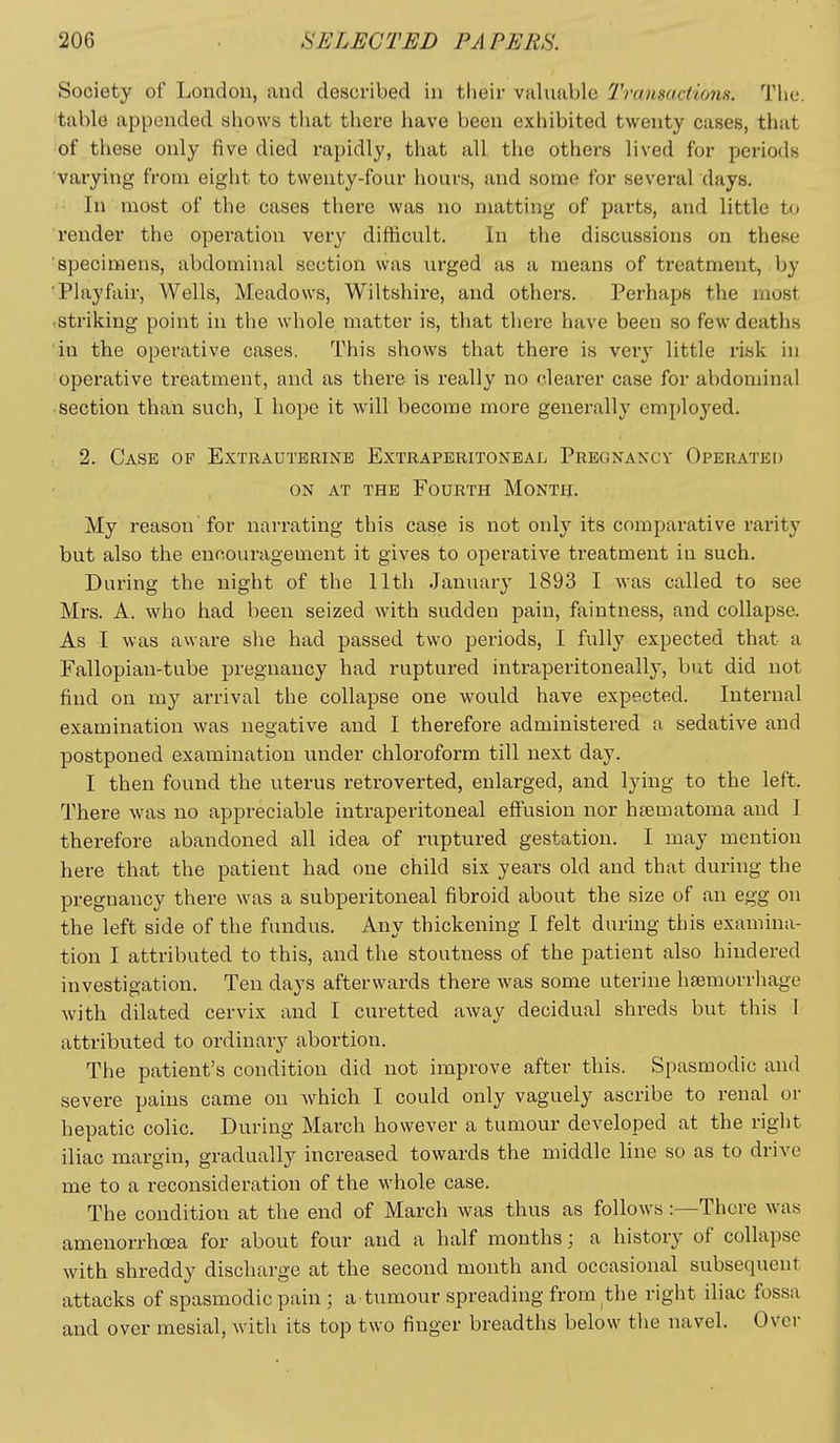 Society of London, and described in tlieir valuable Transactions. The. table appended shows that there have been exhibited twenty cases, that of these only five died rapidly, that all the others lived for periods varying from eight to twenty-four hours, and some for several days. In most of the cases there was no matting of parts, and little to render the operation very difficult. In the discussions on these 'specimens, abdominal section was urged as a means of treatment, by ■Playfair, Wells, Meadows, Wiltshire, and others. Perhaps the most (Striking point in the whole matter is, that there have been so few deaths in the operative cases. This shows that there is very little risk in operative treatment, and as there is really no clearer case for abdominal section than such, I hope it will become more generally employed. 2. Case of Extrauterine Extraperitoneal Pregnancy Operated ON AT THE Fourth Month. My reason for narrating this case is not only its comparative rarity but also the encouragement it gives to operative treatment in such. During the night of the 11th January 1893 I was called to see Mrs. A. who had been seized with sudden pain, faintness, and collapse. As I was aware she had passed two periods, I fully expected that a Fallopian-tube pregnancy had ruptured intraperitoneally, biit did not find on my arrival the collapse one would have expected. Internal examination was negative and I therefore administered a sedative and postponed examination under chloroform till next day. I then found the uterus retroverted, enlarged, and lying to the left. There was no appreciable intraperitoneal eft'usion nor hfematoma and I therefore abandoned all idea of ruptured gestation. I may mention here that the patient had one child six years old and that during the pregnancy there was a subperitoneal fibroid about the size of an egg on the left side of the fundus. Any thickening I felt during this examina- tion I attributed to this, and the stoutness of the patient also hindered investigation. Ten days afterwards there was some uterine haemorrhage with dilated cervix and I curetted away decidual shreds but this 1 attributed to ordinary abortion. The patient's condition did not improve after this. Spasmodic and severe pains came on which I could only vaguely ascribe to renal or hepatic colic. During March however a tumour developed at the right iliac margin, gradually increased towards the middle line so as to drive me to a reconsideration of the whole case. The condition at the end of March was thus as follows :—There was amenorrhcea for about four and a half months; a history of collapse with shreddy discharge at the second month and occasional subsequent attacks of spasmodic pain ; a tumour spreading from the right iliac fossa and over mesial, with its top two finger breadths below the navel. Over