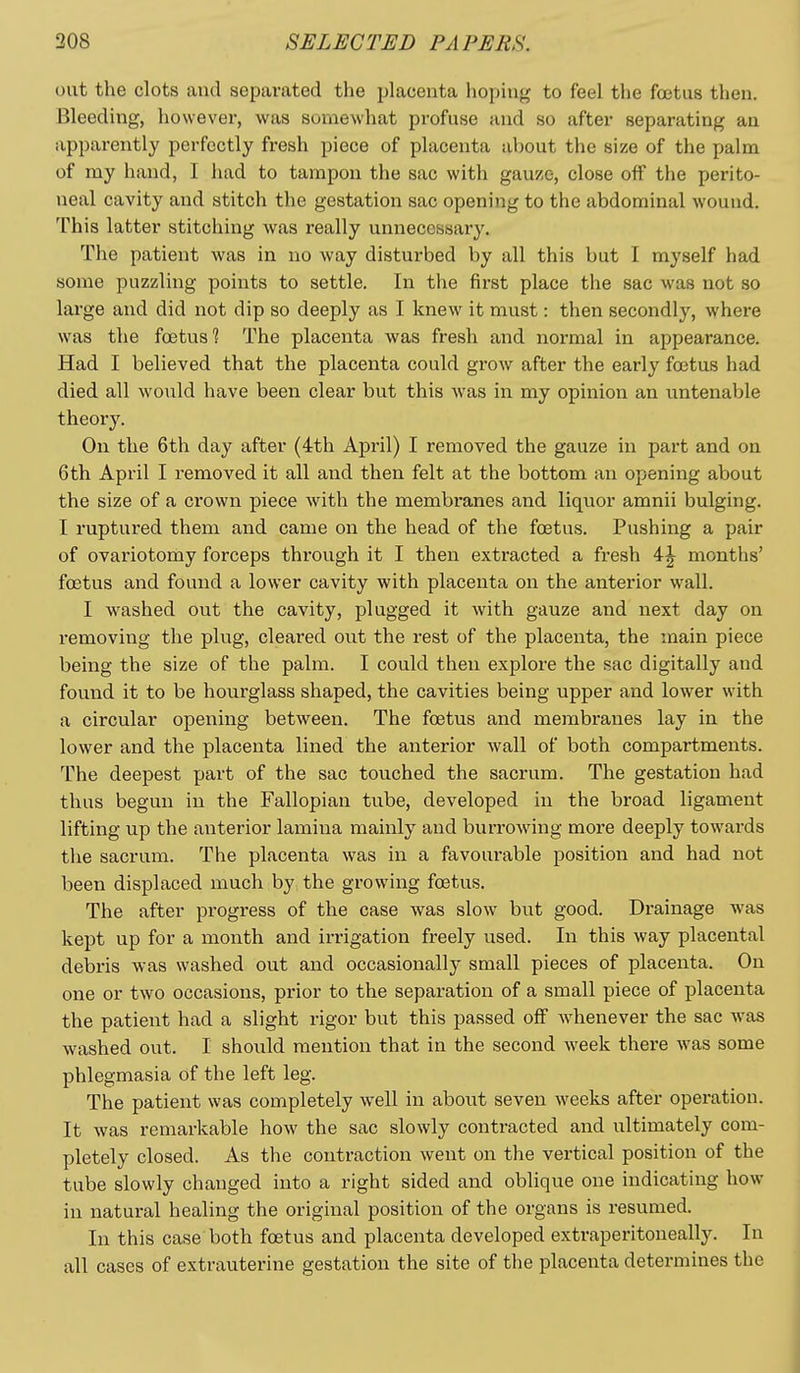 out the clots and separated the placenta hoping to feel the fcctus then. Bleeding, however, was somewhat profuse and so after separating an apparently perfectly fresh piece of placenta about the size of the palm of my hand, I had to tampon the sac with gauze, close off the perito- neal cavity and stitch the gestation sac opening to the abdominal wound. This latter stitching was really unnecessary. The patient was in no way disturbed by all this but I myself had some puzzling points to settle. In the first place the sac was not so large and did not dip so deeply as I knew it must: then secondly, where was the foetus? The placenta was fresh and normal in appearance. Had I believed that the placenta could grow after the early foetus had died all would have been clear but this was in my opinion an untenable theory. On the 6th day after (4th April) I removed the gauze in part and on 6th April I removed it all and then felt at the bottom an opening about the size of a crown piece with the membranes and liquor amnii bulging. I ruptured them and came on the head of the foetus. Pushing a pair of ovariotomy forceps through it I then extracted a fresh 4^ months' foetus and found a lower cavity with placenta on the anterior wall. I washed out the cavity, plugged it with gauze and next day on removing the plug, cleared out the rest of the placenta, the main piece being the size of the palm. I could then explore the sac digitally and found it to be hourglass shaped, the cavities being upper and lower with a circular opening between. The foetus and membranes lay in the lower and the placenta lined the anterior wall of both compartments. The deepest part of the sac touched the sacrum. The gestation had thus begun in the Fallopian tube, developed in the broad ligament lifting up the anterior lamina mainly and burrowing more deeply towards the sacrum. The placenta was in a favourable position and had not been displaced much by the growing foetus. The after progress of the case was slow but good. Drainage was kept up for a month and irrigation freely used. In this way placental debris was washed out and occasionally small pieces of placenta. On one or two occasions, prior to the separation of a small piece of placenta the patient had a slight rigor but this passed off whenever the sac was washed out. I should mention that in the second Aveek there was some phlegmasia of the left leg. The patient was completely well in about seven weeks after operation. It was remarkable how the sac slowly contracted and ultimately com- pletely closed. As the contraction went on the vertical position of the tube slowly changed into a right sided and oblique one indicating how in natural healing the original position of the organs is resumed. In this case both foetus and placenta developed extraperitoneally. In all cases of extrauterine gestation the site of the placenta determines the