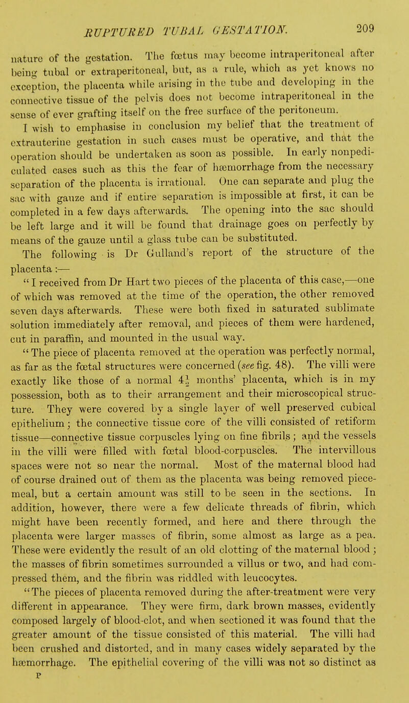 nature of the gestation. The foetus may become intraperitoneal after being tubal or extraperitoneal, but, as a rule, which as yet knows no exception, the placenta while arising in the tube and developing in the connective tissue of the pelvis does not become intraperitoneal in the sense of ever grafting itself on the free surface of the peritoneum. I wish to emphasise in conclusion my belief that the treatment of extrauterine gestation in such cases must be operative, and tliat the operation should be undertaken as soon as possible. In early nonpedi- culated cases such as this the fear of iisomorrhage from the necessary separation of the placenta is irrational. One can separate and plug the sac with gauze and if entire separation is impossible at first, it can be completed in a few days afterwards. The opening into the sac should be left large and it will be found that drainage goes on perfectly by means of the gauze until a glass tube can be substituted. The following is Dr Gulland's report of the structure of the placenta:—  I received from Dr Hart two pieces of the placenta of this case,—one of which was removed at the time of the operation, the other removed seven days afterwards. These were both fixed in saturated sublimate solution immediately after removal, and pieces of them were hardened, cut in paraffin, and mounted in the usual way.  The piece of placenta removed at the operation was perfectly normal, as far as the foetal structures were concerned {see fig. 48). The villi were exactly like those of a normal 4^ months' placenta, which is in my possession, both as to their arrangement and their microscopical struc- ture. They were covered by a single layer of well preserved cubical epithelium; the connective tissue core of the villi consisted of retiform tissue—connective tissue corpuscles lying on fine fibrils; aiid the vessels in the villi were filled with foetal blood-corpuscles. The intervillous spaces were not so near the normal. Most of the maternal blood had of course drained out of them as the placenta was being removed piece- meal, but a certain amount was still to be seen in the sections. In addition, however, there wei-e a few delicate threads of fibrin, which might have been recently formed, and here and there through the placenta were larger masses of fibrin, some almost as large as a pea. These were evidently the result of an old clotting of the maternal blood ; the masses of fibrin sometimes surrounded a villus or two, and had com- pressed them, and the fibrin was riddled with leucocytes. The pieces of placenta removed during the after-treatment were very different in appearance. They were firm, dark brown masses, evidently composed largely of blood-clot, and when sectioned it was found that the greater amoiint of the tissue consisted of this material. The villi had been crushed and distorted, and in many cases widely separated by the lucmorrhage. The epithelial covering of the villi was not so distinct as p